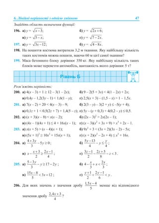 6. Лінійні нерівності з однією змінною 47
Знайдіть область визначення функції:
196. а) y = 3;x  б) y = 2 6;x 
в) y = 5 ;x г) y = 7 2 .x
197. а) y = 3 12;x  б) y = 4 8 .x
198. На пошиття костюма витратили 3,2 м тканини. Яку найбільшу кількість
таких костюмів можна пошити, маючи 60 м цієї самої тканини?
199. Маса бетонного блоку дорівнює 350 кг. Яку найбільшу кількість таких
блоків може перевезти автомобіль, вантажність якого дорівнює 5 т?
Розв’яжіть нерівність:
200. а) 4(x – 3) + 1  12 – 3(1 – 2x); б) 9 – 2(5 + 3x) < 4(1 – 2x) + 2x;
в) 0,4y – 1,2(3y – 1) < 1,6(1 – y); г) 2,5(x + 3) – (1,5 – x) > 1 – 1,5x.
201. а) 7(x – 2) + 20 < 4(x – 3) – 9; б) 2(3 – y) – 3(2 + y)  –5(y + 4);
в) 0,1z + 1 < 0,5(2z + 7) + 1,4(5 – z); г) 5y – (y + 0,3) + 4(0,2 – y)  0,5.
202. а) (x + 3)(x – 8) < x(x – 2); б) (2x – 3)2
> 2x(2x – 1);
в) (4x – 1)(4x + 1) ≤ 4 + 16x(x – 1); г) (x – 3)(x2
+ 3x + 9) > x3
+ 2x – 1.
203. а) x(x + 5) > (x – 4)(x + 1); б) 9x2
+ 3 < (3x + 2)(3x – 2) – 5x;
в) (5x + 1)2
≥ 10x2
+ 15x(x + 1); г) (x + 2)(x2
– 2x + 4) ≤ x3
+ 16x.
204. а)
4 3
5 0
3
y
y

  ; б)
5 13
4 4
y y
y

  ;
в)
3 2 1
2 4
x x
x
 
  ; г)
3 1 2 5
3
2 8
z z
z
 
   .
205. а)
5 3
17 2
3
y
y y

   ; б)
2
4
3 3
x x
x   ;
в)
15 8
3 12
5
x
x

  ; г)
1 2 1
2 6
y y
y
 
  .
206. Для яких значень x значення дробу
1,5 4
5
x 
менше від відповідного
значення дробу
2,4 3
4
x 
?
 