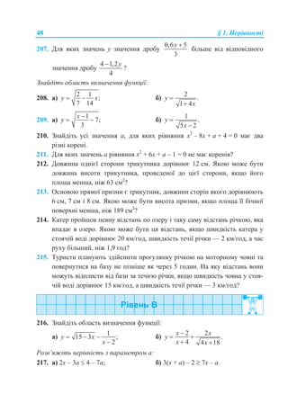 48 § 1. Нерівності
207. Для яких значень y значення дробу
0,6 5
3
y 
більше від відповідного
значення дробу
4 1,2
4
y
?
Знайдіть область визначення функції:
208. а)
2 1
;
7 14
y x  б)
2
.
1 4
y
x


209. а)
1
7;
3
x
y

  б)
1
.
5 2
y
x


210. Знайдіть усі значення а, для яких рівняння x2
– 8x + а + 4 = 0 має два
різні корені.
211. Для яких значень а рівняння x2
+ 6x + а – 1 = 0 не має коренів?
212. Довжина однієї сторони трикутника дорівнює 12 см. Якою може бути
довжина висоти трикутника, проведеної до цієї сторони, якщо його
площа менша, ніж 63 см2
?
213. Основою прямої призми є трикутник, довжини сторін якого дорівнюють
6 см, 7 см і 8 см. Якою може бути висота призми, якщо площа її бічної
поверхні менша, ніж 189 см2
?
214. Катер пройшов певну відстань по озеру і таку саму відстань річкою, яка
впадає в озеро. Якою може бути ця відстань, якщо швидкість катера у
стоячій воді дорівнює 20 км/год, швидкість течії річки — 2 км/год, а час
руху більший, ніж 1,9 год?
215. Туристи планують здійснити прогулянку річкою на моторному човні та
повернутися на базу не пізніше як через 5 годин. На яку відстань вони
можуть відплисти від бази за течією річки, якщо швидкість човна у стоя-
чій воді дорівнює 15 км/год, а швидкість течії річки — 3 км/год?
216. Знайдіть область визначення функції:
а)
1
15 3 ;
2
y x
x
  

б)
2 2
.
4 4 18
x x
y
x x

 
 
Розв’яжіть нерівність з параметром а:
217. а) 2x – 3a  4 – 7a; б) 3(x + a) – 2  7x – a.
 