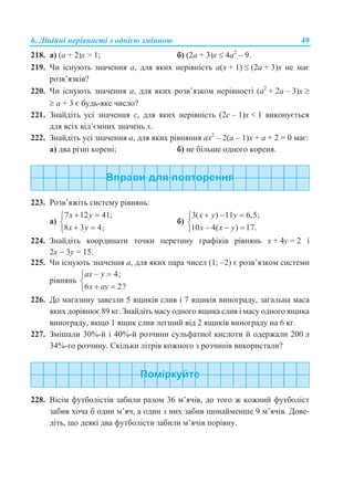 6. Лінійні нерівності з однією змінною 49
218. а) (a + 2)x > 1; б) (2a + 3)x  4a2
– 9.
219. Чи існують значення a, для яких нерівність a(x + 1)  (2a + 3)x не має
розв’язків?
220. Чи існують значення a, для яких розв’язком нерівності (a2
+ 2a – 3)x 
 a + 3 є будь-яке число?
221. Знайдіть усі значення с, для яких нерівність (2с – 1)x < 1 виконується
для всіх від’ємних значень х.
222. Знайдіть усі значення а, для яких рівняння ax2
– 2(a – 1)x + а + 2 = 0 має:
а) два різні корені; б) не більше одного кореня.
223. Розв’яжіть систему рівнянь:
а)
7 12 41;
8 3 4;
x y
x y
 

 
б)
3( ) 11 6,5;
10 4( ) 17.
x y y
x x y
  

  
224. Знайдіть координати точки перетину графіків рівнянь х + 4у = 2 і
2х  3у = 15.
225. Чи існують значення а, для яких пара чисел (1; –2) є розв’язком системи
рівнянь
4;
6 2?
ax y
x ay
 

 
226. До магазину завезли 5 ящиків слив і 7 ящиків винограду, загальна маса
яких дорівнює 89 кг. Знайдіть масу одного ящика слив і масу одного ящика
винограду, якщо 1 ящик слив легший від 2 ящиків винограду на 6 кг.
227. Змішали 30%-й і 40%-й розчини сульфатної кислоти й одержали 200 л
34%-го розчину. Скільки літрів кожного з розчинів використали?
228. Вісім футболістів забили разом 36 м’ячів, до того ж кожний футболіст
забив хоча б один м’яч, а один з них забив щонайменше 9 м’ячів. Дове-
діть, що деякі два футболісти забили м’ячів порівну.
 