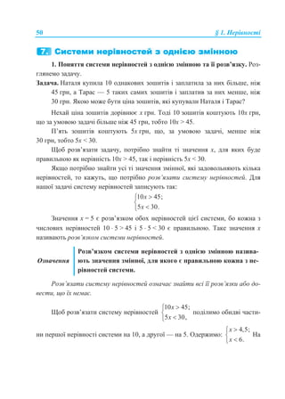 50 § 1. Нерівності
1. Поняття системи нерівностей з однією змінною та її розв’язку. Роз-
глянемо задачу.
Задача. Наталя купила 10 однакових зошитів і заплатила за них більше, ніж
45 грн, а Тарас — 5 таких самих зошитів і заплатив за них менше, ніж
30 грн. Якою може бути ціна зошитів, які купували Наталя і Тарас?
Нехай ціна зошитів дорівнює x грн. Тоді 10 зошитів коштують 10x грн,
що за умовою задачі більше ніж 45 грн, тобто 10x > 45.
П’ять зошитів коштують 5x грн, що, за умовою задачі, менше ніж
30 грн, тобто 5x < 30.
Щоб розв’язати задачу, потрібно знайти ті значення x, для яких буде
правильною як нерівність 10x > 45, так і нерівність 5x < 30.
Якщо потрібно знайти усі ті значення змінної, які задовольняють кілька
нерівностей, то кажуть, що потрібно розв’язати систему нерівностей. Для
нашої задачі систему нерівностей записують так:
10 45;
5 30.
x
x



Значення x = 5 є розв’язком обох нерівностей цієї системи, бо кожна з
числових нерівностей 10  5 > 45 і 5  5 < 30 є правильною. Таке значення x
називають розв’язком системи нерівностей.
Означення
Розв’язком системи нерівностей з однією змінною назива-
ють значення змінної, для якого є правильною кожна з не-
рівностей системи.
Розв’язати систему нерівностей означає знайти всі її розв’язки або до-
вести, що їх немає.
Щоб розв’язати систему нерівностей
10 45;
5 30,
x
x



поділимо обидві части-
ни першої нерівності системи на 10, а другої — на 5. Одержимо:
4,5;
6.
x
x



На
 