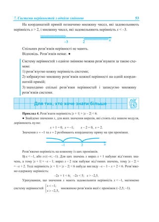 7. Системи нерівностей з однією змінною 53
На координатній прямій позначимо множину чисел, які задовольняють
нерівність x > 2, і множину чисел, які задовольняють нерівність x < –3.
Спільних розв’язків нерівності не мають.
Відповідь. Розв’язків немає. ●
Систему нерівностей з однією змінною можна розв’язувати за такою схе-
мою:
1) розв’язуємо кожну нерівність системи;
2) зображуємо множину розв’язків кожної нерівності на одній коорди-
натній прямій;
3) знаходимо спільні розв’язки нерівностей і записуємо множину
розв’язків системи.
Приклад 4. Розв’язати нерівність x + 1 + x – 2 < 6.
● Знайдемо значення x, для яких значення виразів, які стоять під знаком модуля,
дорівнюють нулю:
x + 1 = 0, x = –1; x – 2 = 0, x = 2.
Значення x  1 та x  2 розбивають координатну пряму на три проміжки.
Розв’яжемо нерівність на кожному із цих проміжків.
1) x < –1, або x(–; –1). Для цих значень x вираз x + 1 набуває від’ємних зна-
чень, а тому x + 1 = –x – 1; вираз x – 2 теж набуває від’ємних значень, тому x – 2 =
= –x + 2. Тоді нерівність x + 1 + x – 2 < 6 набуде вигляду –x – 1 – x + 2 < 6. Розв’яже-
мо одержану нерівність:
–2x + 1 < 6; –2x < 5; x > –2,5.
Урахувавши, що значення x мають задовольняти нерівність x < –1, матимемо
систему нерівностей
1;
2,5,
x
x
 

 
множиною розв’язків якої є проміжок (–2,5; –1).
 