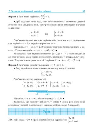 7. Системи нерівностей з однією змінною 55
Вправа 2. Розв’язати нерівність
2
0.
1
x
x



● Дріб додатний лише тоді, коли його чисельник і знаменник додатні
або коли вони обидва від’ємні. Тому розв’язками даної нерівності є значення
х, для яких:
2 0;
1 0
x
x
 

 
або
2 0;
1 0.
x
x
 

 
Розв’язками першої системи нерівностей є значення x, які задовольня-
ють нерівність x > 2, а другої — нерівність х < 1.
Відповідь. х < 1 або x > 2. (Множину розв’язків можна записати у ви-
гляді об’єднання проміжків: (–; –1)  (2; +).) ●
Зауваження. Розв’язування нерівності (x  2)(х + 1) > 0 також зводиться
до розв’язування двох систем нерівностей, наведених у попередньому при-
кладі. Тому множиною розв’язків цієї нерівності теж є (–; –1)  (2; +).
Вправа 3. Розв’язати подвійну нерівність 4 < 3 – 2x  9.
● Дану подвійну нерівність можна записати у вигляді системи
3 2 4;
3 2 9.
x
x
 

 
Розв’яжемо систему нерівностей:
3 2 4;
3 2 9;
x
x
 

 
2 4 3;
2 9 3;
x
x
  

  
2 1;
2 6;
x
x
 

 
0,5;
3.
x
x
 

 
Відповідь. –3  x < –0,5, або по-іншому [–3; –0,5). ●
Зауважимо, що подвійну нерівність у вправі 3 можна розв’язати й на
основі властивостей рівносильності нерівностей (див. пункт 5, вправа 2).
229. Які з чисел –4; 0; 5 є розв’язками системи нерівностей
3 0;
7 0?
x
x


 
 
