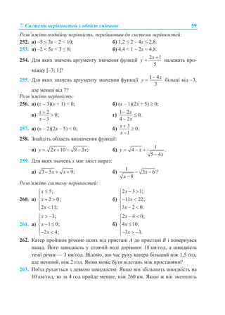 7. Системи нерівностей з однією змінною 59
Розв’яжіть подвійну нерівність, перейшовши до системи нерівностей:
252. а) –5 ≤ 3x – 2 < 10; б) 1,2 ≤ 2 – 4x ≤ 2,8.
253. а) –2 < 5x + 3 ≤ 8; б) 4,4 < 1 – 2x < 4,8.
254. Для яких значень аргументу значення функції
2 1
5
x
y

 належать про-
міжку [–3; 1]?
255. Для яких значень аргументу значення функції
1 4
3
x
y

 більші від –3,
але менші від 7?
Розв’яжіть нерівність:
256. а) (x – 3)(x + 1) < 0; б) (x – 1)(2x + 5)  0;
в)
2
0;
3
x
x



г)
1 2
0.
4 2
x
x



257. а) (x – 2)(2x – 5) < 0; б)
3
0.
1
x
x



258. Знайдіть область визначення функції:
а) 2 10 9 3 ;y x x    б)
1
4 .
5 4
y x
x
  

259. Для яких значень х має зміст вираз:
а) 3 5 9;x x   б)
1
3 6 ?
8
x
x
 

Розв’яжіть систему нерівностей:
260. а)
5;
2 0;
2 11;
x
x
x


 
 
б)
2 3 1;
11 22;
3 2 0.
x
x
x
 

 
  
261. а)
3;
1 0;
2 4;
x
x
x
 

 
 
б)
2 4 0;
4 10;
3 3.
x
x
x
 


  
262. Катер пройшов річкою шлях від пристані А до пристані В і повернувся
назад. Його швидкість у стоячій воді дорівнює 18 км/год, а швидкість
течії річки — 3 км/год. Відомо, що час руху катера більший ніж 1,5 год,
але менший, ніж 2 год. Якою може бути відстань між пристанями?
263. Поїзд рухається з деякою швидкістю. Якщо він збільшить швидкість на
10 км/год, то за 4 год пройде менше, ніж 260 км. Якщо ж він зменшить
 