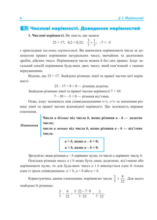 6 § 1. Нерівності
1. Числові нерівності. Ви знаєте, що записи
25 > 17; 0,2 < 0,32;
3 1
;
7 7
 –7 < –5
є прикладами числових нерівностей. Ви навчилися порівнювати числа за до-
помогою правил порівняння натуральних чисел, звичайних та десяткових
дробів, дійсних чисел. Порівнювати числа можна й без цих правил. Існує за-
гальний спосіб порівняння будь-яких двох чисел, який пов’язаний з такими
міркуваннями.
Відомо, що 25 > 17. Знайдемо різницю лівої та правої частин цієї нерів-
ності:
25 – 17 = 8 > 0 — різниця додатна.
Знайдемо різницю лівої та правої частин нерівності 7 < 10:
7 – 10 = –3 < 0 — різниця від’ємна.
Отже, існує залежність між співвідношеннями «>», «<» та значенням різ-
ниці лівої та правої частин відповідної нерівності. Цю залежність виражає
означення.
Означення
Число а більше від числа b, якщо різниця а – b — додатне
число;
число а менше від числа b, якщо різниця а – b — від’ємне
число.
a > b, якщо a – b > 0;
a < b, якщо a – b < 0.
Зрозуміло: якщо різниця а – b дорівнює нулю, то число а дорівнює числу b.
Оскільки різниця чисел a і b може бути лише додатною, від’ємною або
дорівнювати нулю, то для будь-яких чисел а і b виконується одне й тільки
одне із трьох співвідношень: a > b, a < b або a = b.
Користуючись даним означенням, порівняємо числа
3
7
і
9
.
22
Для цього
знайдемо їх різницю:
3·22 7 ·93 9 3
.
7 22 7 ·22 7 ·22

  
 