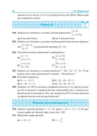 60 § 1. Нерівності
швидкість на 5 км/год, то за 5 год пройде більше ніж 240 км. Якою може
бути швидкість поїзда?
264. Знайдіть усі значення a, для яких система нерівностей
5;
1 2 :
x
x a


 
а) не має розв’язків; б) має 4 цілі розв’язки.
265. Знайдіть усі значення a, для яких множина розв’язків системи нерівнос-
тей
3 1;
3
x a
x
 


є підмножиною проміжку (5; +).
266. Розв’яжіть систему нерівностей з параметром a:
а)
1;
1;
x
x a
 

 
б)
4;
3 0;
x a
x
 

 
в)
5;
3 3 ;
x a
x a
 


г)
4 1;
5 8.
x a
x a
 

 
267. Знайдіть усі значення a, для яких рівняння х2
– 2(а – 1)х + а2
– 2а = 0 має
корені, один з яких менший від 0, а інший — більший від 1.
268. Розв’яжіть нерівність:
а) 3x + x – 1  7; б) 6 – 3x – (3x – 5) > 1;
в) x + 4x – 1 < 3; г) 2x + 5 – 3x – 6 > 4.
269. Змішали 2 кг 30%-го розчину сульфатної кислоти із 3 кг другого розчи-
ну цієї ж кислоти й одержали розчин, відсотковий уміст у якому суль-
фатної кислоти більший від 36%, але менший від 42%. Скільки відсотків
сульфатної кислоти містив другий розчин?
270. Знайдіть значення функції у = 4 – 2х2
, якщо х = 0; х = –3; х = 3. Чи про-
ходить графік цієї функції через точку А(4; –28)?
271. Побудуйте графік функції:
а) 2 2;y x  б)
3
.y
x
 
 