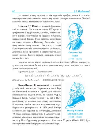 62 § 1. Нерівності
Цю доволі відому нерівність між середнім арифметичним і середнім
геометричним двох додатних чисел, яку можна поширити на випадок більшої
кількості чисел, називають ще нерівністю Коші.
Огюстен Луї Коші — відомий французь-
кий математик. Він написав понад 800 праць з
арифметики і теорії чисел, алгебри, математич-
ного аналізу, теоретичної та небесної механіки,
математичної фізики. Були періоди, коли Коші
щотижня подавав у Паризьку Академію Наук
нову математичну працю. Швидкість, з якою
Коші переходив від одного предмета до іншого,
дозволила йому прокласти в математиці чимало
нових шляхів. Багато теорем, означень, ознак
носять його ім’я.
Огюстен Луї
Коші
(1789 – 1857)
Наведемо ще дві відомі нерівності, які, як і нерівність Коші, використо-
вують для доведення багатьох математичних тверджень, зокрема, для дове-
дення інших нерівностей.
Нерівність Коші — Буняковського:
    22 2 2 2 2 2
1 2 1 2 1 1 2 2... ... ...n n n na a a b b b a b a b a b          ,
де a1, a2, …, an; b1, b2, …, bn — довільні дійсні числа.
Віктор Якович Буняковський — відомий
український математик. Народився в місті Бар
на Вінниччині, навчався в Парижі, де в той час
викладали такі видатні вчені, як Лаплас, Фур’є,
Пуассон, Коші, Ампер та інші. Там же в 1824
році блискуче захистив докторську дисертацію
й отримав ступінь доктора математичних наук
Паризького університету. У 1826 році Віктор
Буняковський переїхав до Петербурга, де майже
40 років викладав математику й механіку в ци-
вільних і військових навчальних закладах, зокре-
Віктор Якович
Буняковський
(1804 – 1889)
ма — у Петербурзькому університеті. Упродовж 25 років (1864 – 1889) був
віце-президентом Петербурзької Академії Наук.
 