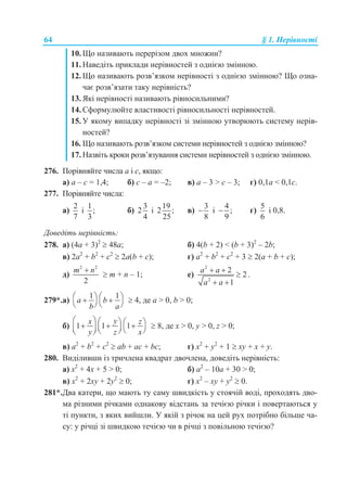 64 § 1. Нерівності
10. Що називають перерізом двох множин?
11. Наведіть приклади нерівностей з однією змінною.
12. Що називають розв’язком нерівності з однією змінною? Що озна-
чає розв’язати таку нерівність?
13. Які нерівності називають рівносильними?
14. Сформулюйте властивості рівносильності нерівностей.
15. У якому випадку нерівності зі змінною утворюють систему нерів-
ностей?
16. Що називають розв’язком системи нерівностей з однією змінною?
17. Назвіть кроки розв’язування системи нерівностей з однією змінною.
276. Порівняйте числа а і с, якщо:
а) а – с = 1,4; б) c – а = –2; в) а – 3 > c – 3; г) 0,1а < 0,1c.
277. Порівняйте числа:
а)
2
7
і
1
;
3
б)
3
2
4
і
19
2 ;
25
в)
3
8
 і
4
;
9
 г)
5
6
і 0,8.
Доведіть нерівність:
278. а) (4a + 3)2
 48a; б) 4(b + 2) < (b + 3)2
– 2b;
в) 2a2
+ b2
+ c2
 2a(b + c); г) a2
+ b2
+ c2
+ 3  2(a + b + c);
д)
2 2
2
m n
 m + n – 1; е)
2
2
2
2
1
a a
a a
 

 
.
279*.а)
1 1
a b
b a
    
   
 4, де а > 0, b > 0;
б) 1 1 1
yx z
y z x
             
 8, де x > 0, y > 0, z > 0;
в) a2
+ b2
+ c2
 ab + ac + bc; г) x2
+ y2
+ 1  xy + x + y.
280. Виділивши із тричлена квадрат двочлена, доведіть нерівність:
а) x2
+ 4x + 5 > 0; б) a2
– 10a + 30 > 0;
в) x2
+ 2xy + 2y2
 0; г) x2
– xy + y2
 0.
281*.Два катери, що мають ту саму швидкість у стоячій воді, проходять дво-
ма різними річками однакову відстань за течією річки і повертаються у
ті пункти, з яких вийшли. У якій з річок на цей рух потрібно більше ча-
су: у річці зі швидкою течією чи в річці з повільною течією?
 
