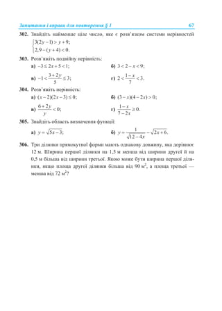 Запитання і вправи для повторення § 1 67
302. Знайдіть найменше ціле число, яке є розв’язком системи нерівностей
3(2 1) 9;
2,9 ( 4) 0.
y y
y
  

  
303. Розв’яжіть подвійну нерівність:
а) 3 2 5 1;x    б) 3 2 9;x  
в)
3 2
1 3;
5
y
   г)
1
2 3.
7
x
 
304. Розв’яжіть нерівність:
а) ( 2)(2 3) 0;x x   б) (3 )(4 2 ) 0;x x  
в)
6 2
0;
y
y

 г)
1
0.
7 2
x
x



305. Знайдіть область визначення функції:
а) 5 3;y x  б)
1
2 6.
12 4
y x
x
  

306. Три ділянки прямокутної форми мають однакову довжину, яка дорівнює
12 м. Ширина першої ділянки на 1,5 м менша від ширини другої й на
0,5 м більша від ширини третьої. Якою може бути ширина першої діля-
нки, якщо площа другої ділянки більша від 90 м2
, а площа третьої —
менша від 72 м2
?
 