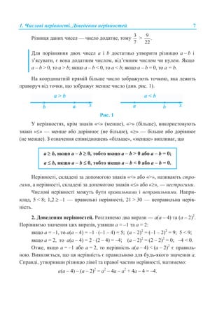 1. Числові нерівності. Доведення нерівностей 7
Різниця даних чисел — число додатне, тому
3
7
>
9
.
22
Для порівняння двох чисел а і b достатньо утворити різницю a – b і
з’ясувати, є вона додатним числом, від’ємним числом чи нулем. Якщо
a – b > 0, то a > b; якщо a – b < 0, то a < b; якщо a – b = 0, то a = b.
На координатній прямій більше число зображують точкою, яка лежить
праворуч від точки, що зображує менше число (див. рис. 1).
Рис. 1
У нерівностях, крім знаків «<» (менше), «>» (більше), використовують
знаки «» — менше або дорівнює (не більше), «» — більше або дорівнює
(не менше). З означення співвідношень «більше», «менше» випливає, що
a  b, якщо a – b  0, тобто якщо a – b > 0 або a – b = 0;
a  b, якщо a – b  0, тобто якщо a – b < 0 або a – b = 0.
Нерівності, складені за допомогою знаків «<» або «>», називають стро-
гими, а нерівності, складені за допомогою знаків «» або «», — нестрогими.
Числові нерівності можуть бути правильними і неправильними. Напри-
клад, 5 < 8; 1,2  –1 — правильні нерівності, 21 > 30 — неправильна нерів-
ність.
2. Доведення нерівностей. Розглянемо два вирази — a(a – 4) та (a – 2)2
.
Порівняємо значення цих виразів, узявши a = –1 та a = 2:
якщо a = –1, то a(a – 4) = –1  (–1 – 4) = 5; (a – 2)2
= (–1 – 2)2
= 9; 5 < 9;
якщо a = 2, то a(a – 4) = 2  (2 – 4) = –4; (a – 2)2
= (2 – 2)2
= 0; –4 < 0.
Отже, якщо a = –1 або a = 2, то нерівність a(a – 4) < (a – 2)2
є правиль-
ною. Виявляється, що ця нерівність є правильною для будь-якого значення a.
Справді, утворивши різницю лівої та правої частин нерівності, матимемо:
a(a – 4) – (a – 2)2
= a2
– 4a – a2
+ 4a – 4 = –4.
 