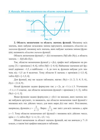 8. Функція. Область визначення та область значень функції 73
Рис. 23
2. Область визначення та область значень функції. Множину всіх
значень, яких набуває незалежна змінна (аргумент), називають областю ви-
значення функції; множину всіх значень, яких набуває залежна змінна (функ-
ція), називають областю значень функції.
Область визначення функції y = f(x) позначають D(f) або D(y), а область
значень — E(f) або E(y).
Так, областю визначення функції у  f(x), графік якої зображено на ри-
сунку 23, є проміжок [4; 6], тобто D(f)  [4; 6]. Найменше значення цієї фу-
нкції дорівнює 1,5, а найбільше — 4, до того ж, функція набуває усіх зна-
чень від 1,5 до 4 включно. Тому областю її значень є проміжок [1,5; 4],
тобто Е(f)  [1,5; 4].
Для функції, яку ми задали таблицею, маємо: D(у)  {1; 2; 3; 4; 5; 6},
Е(y)  {3; 6; 9}.
Нехай функцію задано формулою так: у  2х, де 1  х  3. Уточнення
1  х  3 означає, що областю визначення функції є проміжок [1; 3], тобто
D(у)  [1; 3].
Якщо функцію задано формулою у  f(x) і не вказано, яких значень мо-
же набувати аргумент, то вважають, що областю визначення такої функції є
множина всіх тих дійсних чисел, для яких вираз f(x) має зміст. Розглянемо,
наприклад, функцію у 
2
.
3x 
Вираз
2
3x 
має зміст для всіх значень х, крім
х  3. Тому областю визначення цієї функції є множина всіх дійсних чисел,
крім х  3, тобто D(у) = (; 3)  (3; +).
Області визначення та області значень функцій, які ми вивчали у 7 і 8
класах, а також їхні графіки наведено в таблицях.
 