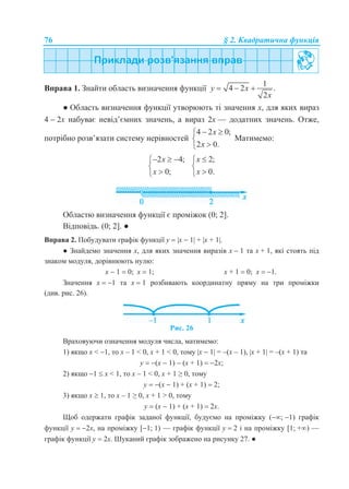 76 § 2. Квадратична функція
Вправа 1. Знайти область визначення функції
1
4 2 .
2
y x
x
  
● Область визначення функції утворюють ті значення х, для яких вираз
4  2х набуває невід’ємних значень, а вираз 2х — додатних значень. Отже,
потрібно розв’язати систему нерівностей
4 2 0;
2 0.
x
x
 


Матимемо:
2 4;
0;
x
x
  


2;
0.
x
x



Областю визначення функції є проміжок (0; 2].
Відповідь. (0; 2]. ●
Вправа 2. Побудувати графік функції у  x  1 + x + 1.
● Знайдемо значення х, для яких значення виразів x  1 та x + 1, які стоять під
знаком модуля, дорівнюють нулю:
x  1  0; x  1; x + 1  0; x  1.
Значення x  1 та x  1 розбивають координатну пряму на три проміжки
(див. рис. 26).
Рис. 26
Враховуючи означення модуля числа, матимемо:
1) якщо х < 1, то x – 1 < 0, x + 1 < 0, тому x  1 = –(x – 1), x + 1 = –(x + 1) та
у  (x  1)  (x + 1)  2х;
2) якщо 1  х < 1, то x – 1 < 0, x + 1 ≥ 0, тому
у  (x  1) + (x + 1)  2;
3) якщо х  1, то x – 1 ≥ 0, x + 1 > 0, тому
у  (x  1) + (x + 1)  2х.
Щоб одержати графік заданої функції, будуємо на проміжку (; 1) графік
функції у  2x, на проміжку [1; 1) — графік функції у  2 і на проміжку [1; +) —
графік функції у  2x. Шуканий графік зображено на рисунку 27. ●
 