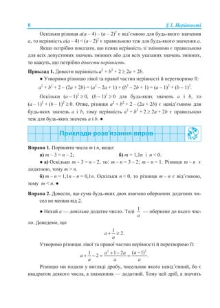 8 § 1. Нерівності
Оскільки різниця a(a – 4) – (a – 2)2
є від’ємною для будь-якого значення
a, то нерівність a(a – 4) < (a – 2)2
є правильною теж для будь-якого значення a.
Якщо потрібно показати, що певна нерівність зі змінними є правильною
для всіх допустимих значень змінних або для всіх указаних значень змінних,
то кажуть, що потрібно довести нерівність.
Приклад 1. Довести нерівність a2
+ b2
+ 2  2a + 2b.
● Утворимо різницю лівої та правої частин нерівності й перетворимо її:
a2
+ b2
+ 2 – (2a + 2b) = (a2
– 2a + 1) + (b2
– 2b + 1) = (a – 1)2
+ (b – 1)2
.
Оскільки (a – 1)2
 0, (b – 1)2
 0 для будь-яких значень a і b, то
(a – 1)2
+ (b – 1)2
 0. Отже, різниця a2
+ b2
+ 2 – (2a + 2b) є невід’ємною для
будь-яких значень a і b, тому нерівність a2
+ b2
+ 2  2a + 2b є правильною
теж для будь-яких значень a і b. ●
Вправа 1. Порівняти числа m і n, якщо:
а) m – 3 = n – 2; б) m = 1,1n і n < 0.
● а) Оскільки m – 3 = n – 2, то: m – n = 3 – 2; m – n = 1. Різниця m – n є
додатною, тому m > n.
б) m – n = 1,1n – n = 0,1n. Оскільки n < 0, то різниця m – n є від’ємною,
тому m < n. ●
Вправа 2. Довести, що сума будь-яких двох взаємно обернених додатних чи-
сел не менша від 2.
● Нехай а — довільне додатне число. Тоді
1
a
— обернене до нього чис-
ло. Доведемо, що
1
2.a
a
 
Утворимо різницю лівої та правої частин нерівності й перетворимо її:
22
( 1)1 1 2
2 .
aa a
a
a a a
 
   
Різницю ми подали у вигляді дробу, чисельник якого невід’ємний, бо є
квадратом деякого числа, а знаменник — додатний. Тому цей дріб, а значить
 