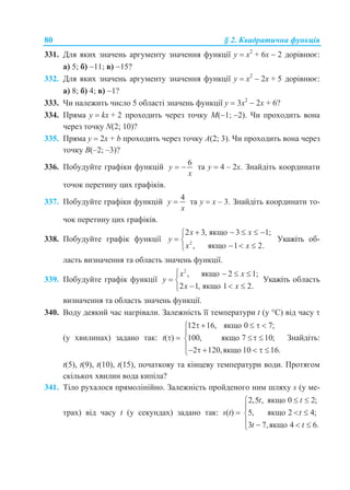 80 § 2. Квадратична функція
331. Для яких значень аргументу значення функції y  х2
+ 6x  2 дорівнює:
а) 5; б) 11; в) 15?
332. Для яких значень аргументу значення функції y  х2
 2x + 5 дорівнює:
а) 8; б) 4; в) 1?
333. Чи належить число 5 області значень функції y  3х2
 2x + 6?
334. Пряма y  kx + 2 проходить через точку М(1; 2). Чи проходить вона
через точку N(2; 10)?
335. Пряма y  2x + b проходить через точку А(2; 3). Чи проходить вона через
точку В(–2; –3)?
336. Побудуйте графіки функцій
6
y
x
  та у  4 – 2х. Знайдіть координати
точок перетину цих графіків.
337. Побудуйте графіки функцій
4
y
x
 та у  х – 3. Знайдіть координати то-
чок перетину цих графіків.
338. Побудуйте графік функції 2
2 3, якщо 3 1;
, якщо 1 2.
x x
y
x x
    
 
  
Укажіть об-
ласть визначення та область значень функції.
339. Побудуйте графік функції
2
, якщо 2 1;
2 1, якщо 1 2.
x x
y
x x
   
 
  
Укажіть область
визначення та область значень функції.
340. Воду деякий час нагрівали. Залежність її температури t (у С) від часу 
(у хвилинах) задано так: t() 
12 16, якщо 0 7;
100, якщо 7 10;
2 120,якщо 10 16.
    

 
     
Знайдіть:
t(5), t(9), t(10), t(15), початкову та кінцеву температури води. Протягом
скількох хвилин вода кипіла?
341. Тіло рухалося прямолінійно. Залежність пройденого ним шляху s (у ме-
трах) від часу t (у секундах) задано так: s(t) 
2,5 , якщо 0 2;
5, якщо 2 4;
3 7,якщо 4 6.
t t
t
t t
 

 
   
 
