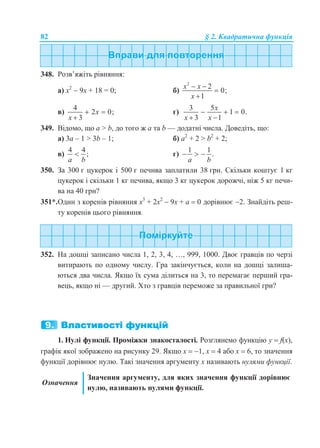 82 § 2. Квадратична функція
348. Розв’яжіть рівняння:
а) х2
 9х + 18 = 0; б)
2
2
0;
1
x x
x
 


в)
4
2 0;
3
x
x
 

г)
3 5
1 0.
3 1
x
x x
  
 
349. Відомо, що a > b, до того ж a та b — додатні числа. Доведіть, що:
а) 3a – 1 > 3b – 1; б) a2
+ 2 > b2
+ 2;
в)
4 4
;
a b
 г)
1 1
.
a b
  
350. За 300 г цукерок і 500 г печива заплатили 38 грн. Скільки коштує 1 кг
цукерок і скільки 1 кг печива, якщо 3 кг цукерок дорожчі, ніж 5 кг печи-
ва на 40 грн?
351*.Один з коренів рівняння х3
+ 2х2
 9x + а  0 дорівнює 2. Знайдіть реш-
ту коренів цього рівняння.
352. На дошці записано числа 1, 2, 3, 4, …, 999, 1000. Двоє гравців по черзі
витирають по одному числу. Гра закінчується, коли на дошці залиша-
ються два числа. Якщо їх сума ділиться на 3, то перемагає перший гра-
вець, якщо ні — другий. Хто з гравців переможе за правильної гри?
1. Нулі функції. Проміжки знакосталості. Розглянемо функцію у  f(x),
графік якої зображено на рисунку 29. Якщо х  1, х  4 або х  6, то значення
функції дорівнює нулю. Такі значення аргументу х називають нулями функції.
Означення
Значення аргументу, для яких значення функції дорівнює
нулю, називають нулями функції.
 