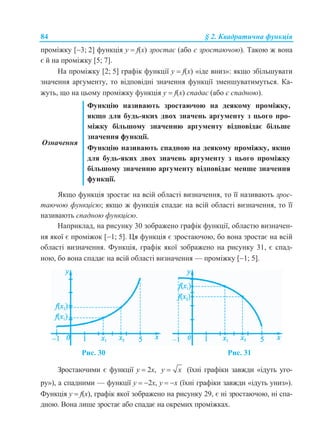 84 § 2. Квадратична функція
проміжку [3; 2] функція у  f(x) зростає (або є зростаючою). Такою ж вона
є й на проміжку [5; 7].
На проміжку [2; 5] графік функції у  f(x) «іде вниз»: якщо збільшувати
значення аргументу, то відповідні значення функції зменшуватимуться. Ка-
жуть, що на цьому проміжку функція у  f(x) спадає (або є спадною).
Означення
Функцію називають зростаючою на деякому проміжку,
якщо для будь-яких двох значень аргументу з цього про-
міжку більшому значенню аргументу відповідає більше
значення функції.
Функцію називають спадною на деякому проміжку, якщо
для будь-яких двох значень аргументу з цього проміжку
більшому значенню аргументу відповідає менше значення
функції.
Якщо функція зростає на всій області визначення, то її називають зрос-
таючою функцією; якщо ж функція спадає на всій області визначення, то її
називають спадною функцією.
Наприклад, на рисунку 30 зображено графік функції, областю визначен-
ня якої є проміжок [1; 5]. Ця функція є зростаючою, бо вона зростає на всій
області визначення. Функція, графік якої зображено на рисунку 31, є спад-
ною, бо вона спадає на всій області визначення — проміжку [1; 5].
Рис. 30 Рис. 31
Зростаючими є функції у  2x, y x (їхні графіки завжди «ідуть уго-
ру»), а спадними — функції у  2x, у  x (їхні графіки завжди «ідуть униз»).
Функція у  f(x), графік якої зображено на рисунку 29, є ні зростаючою, ні спа-
дною. Вона лише зростає або спадає на окремих проміжках.
 