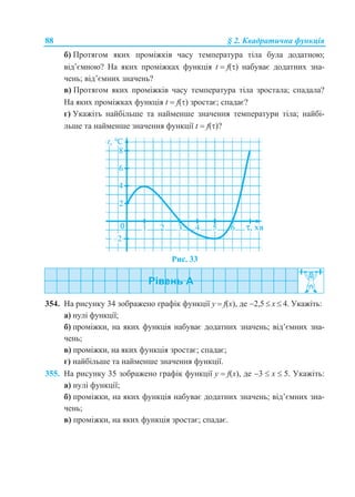 88 § 2. Квадратична функція
б) Протягом яких проміжків часу температура тіла була додатною;
від’ємною? На яких проміжках функція t  f() набуває додатних зна-
чень; від’ємних значень?
в) Протягом яких проміжків часу температура тіла зростала; спадала?
На яких проміжках функція t  f() зростає; спадає?
г) Укажіть найбільше та найменше значення температури тіла; найбі-
льше та найменше значення функції t  f()?
Рис. 33
354. На рисунку 34 зображено графік функції у  f(x), де 2,5  x  4. Укажіть:
а) нулі функції;
б) проміжки, на яких функція набуває додатних значень; від’ємних зна-
чень;
в) проміжки, на яких функція зростає; спадає;
г) найбільше та найменше значення функції.
355. На рисунку 35 зображено графік функції у  f(x), де 3  x  5. Укажіть:
а) нулі функції;
б) проміжки, на яких функція набуває додатних значень; від’ємних зна-
чень;
в) проміжки, на яких функція зростає; спадає.
 