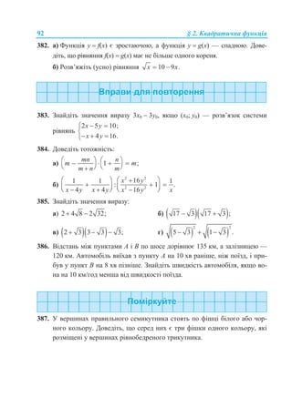 92 § 2. Квадратична функція
382. а) Функція у  f(x) є зростаючою, а функція у  g(x) — спадною. Дове-
діть, що рівняння f(x)  g(x) має не більше одного кореня.
б) Розв’яжіть (усно) рівняння 10 9 .x x 
383. Знайдіть значення виразу 3х0  3у0, якщо (х0; у0) — розв’язок системи
рівнянь
2 5 10;
4 16.
x y
x y
 

  
384. Доведіть тотожність:
а) 1 ;
mn n
m m
m n m
      
   
б)
2 2
2 2
161 1 1
: 1 .
4 4 16
x y
x y x y x y x
   
           
385. Знайдіть значення виразу:
а) 2 4 8 2 32;  б)   17 3 17 3 ; 
в)   2 3 3 3 3;   г)    
2 2
5 3 1 3 .  
386. Відстань між пунктами A і B по шосе дорівнює 135 км, а залізницею —
120 км. Автомобіль виїхав з пункту A на 10 хв раніше, ніж поїзд, і при-
був у пункт B на 8 хв пізніше. Знайдіть швидкість автомобіля, якщо во-
на на 10 км/год менша від швидкості поїзда.
387. У вершинах правильного семикутника стоять по фішці білого або чор-
ного кольору. Доведіть, що серед них є три фішки одного кольору, які
розміщені у вершинах рівнобедреного трикутника.
 