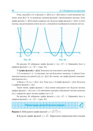 98 § 2. Квадратична функція
Отже, якщо f(x) ≥ 0, то функції у  f(x) та у  f(x) мають ті самі відповідні зна-
чення, якщо f(x) < 0, то відповідні значення функцій є протилежними числами. Тому
графік функції у  f(x) можна одержати так: будуємо графік функції у  f(x) і ту його
частину, яка розташована нижче від осі х, симетрично відображаємо відносно цієї осі.
Рис. 45 Рис. 46
На рисунку 45 зображено графік функції y  (х  2)2
 1. Порівняйте його із
графіком функції y  (х  2)2
 1 (рис. 41).
7. Графік функції у = f(x). Зазначимо дві властивості даної функції.
1) З тотожності –x = x випливає, що для будь-якого значення x із області її ви-
значення виконується рівність f(–x) = f(x). Це означає, що графік функції симетрич-
ний відносно осі у.
2) Якщо х  0, то у = f(x) = f(x). Тому для х  0 графік функції у = f(x) збігається
із графіком функції у = f(x).
Таким чином, графік функції у = f(x) можна побудувати так: будуємо частину
графіка функції у = f(x) для х  0; виконавши симетрію побудованої частини відносно
осі у, одержуємо другу частину графіка для х  0.
На рисунку 46 зображено графік функції y  (х  2)2
 1. Порівняйте його із
графіком функції y  (х  2)2
 1 (рис. 41).
Вправа 1. Побудувати графік функції 2 1.y x  
● Будуємо графік функції .y x Паралельно переносимо його вздовж
 