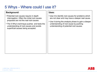 5 Whys - Where could I use it?
Background:

Uses:

• Potential root causes require in depth
interrogation. Often the initial root causes
proposed are not the real root causes.

• Use it to identify root causes for problems which
are not clear and may have a deeper real cause.

• The 5 Why’s technique pushes and tests the
understanding of root causes and avoids
superficial causes being accepted.

© ABB Group 9AKK105151D0113
15 July 2010, Slide 4

• Use it during the analysis phase to gain a deeper
understanding of root cause by pushing
understanding of potential root causes.

 