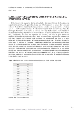 Capitalismo Español: La inevitable crisis de un modelo insostenible

Albert Recio




el permanenTe desequilibrio exTerior y la dinámica del
capiTalismo español

    El indicador más evidente de las dificultades de sostenibilidad de la economía
española lo constituye la persistencia de sus dificultades en el campo del comercio
exterior. Un problema más importante cuanto más abiertas son las economías a medida
que se ha profundizado el proceso de internacionalización de la economía española. De
forma prácticamente permanente la balanza comercial de bienes ha permanecido en
situación deficitaria y el problema se ha cubierto con el recurso a diferentes alternativas.
Una, persistente, han sido los ingresos por turismo, sin duda el gran sector de
especialización de la economía española. Pero los importantes ingresos por turismo han
sido casi siempre insuficientes para equilibrar las necesidades de pago y ha sido
necesario acudir a otras fuentes: las remesas de emigrantes hasta la década de 1970 y,
sobre todo, la entrada de capitales. Una entrada de capitales que en muchos períodos
adoptó la forma de inversiones directas, pero que en las últimos años se ha traducido
sobre todo en inversiones y créditos financieros. Unas entradas de capitales que, como
veremos, está también en la base de los problemas que caracterizan la estructura
económica. Tradicionalmente los desequilibrios exteriores han experimentado fases de
gravedad que siempre se habían saldado con devaluaciones de la peseta que habían
permitido restablecer la situación, favoreciendo una recuperación de las exportaciones y
frenando las importaciones.


Tabla 1: Aportación de la balanza exterior de bienes y servicios al PIB. España. 1996-2008.


               Año              %

               1996            +0,6

               1997            +0,9

               1998            -0,3

               1999            -1,9

               2000            -3,1

               2001            -2,6

               2002            -2,2

               2003            -2,7

               2004            -4,0

               2005            -5,2

               2006            -6,4

               2007            -6,8

               2008            -5,8

Fuente: INE, Contabilidad Nacional.




                                                                                               201
Revista de Economía Crítica, nº9, primer semestre 2010, ISSN: 2013-5254
 