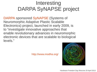 Interesting
DARPA SyNAPSE project
Hardware Freedom Day Moscow 20 April 2013
http://www.modha.org/
DARPA sponsored SyNAPSE (Systems of
Neuromorphic Adaptive Plastic Scalable
Electronics) project, launched in early 2009, is
to “investigate innovative approaches that
enable revolutionary advances in neuromorphic
electronic devices that are scalable to biological
levels.”
 