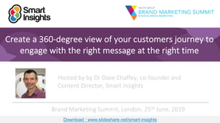 1
Create a 360-degree view of your customers journey to
engage with the right message at the right time
Hosted by by Dr Dave Chaffey, co-founder and
Content Director, Smart Insights
Brand Marketing Summit, London, 25th June, 2019
Download : www.slideshare.net/smart-insights
1
Hosted by by Dr Dave Chaffey, co-founder and
Content Director, Smart Insights
Brand Marketing Summit, London, 25th June, 2019
Download : www.slideshare.net/smart-insights
 