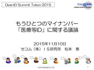 1
もうひとつのマイナンバー
「医療等ID」に関する議論
2015年11月10日
セコム（株）ＩＳ研究所 松本 泰
OpenID Summit Tokyo 2015
© 2015 SECOM CO.,LTD.
 