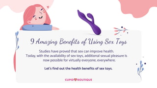 9 Amazing Benefits of Using Sex Toys
Studies have proved that sex can improve health.
Today, with the availability of sex toys, additional sexual pleasure is
now possible for virtually everyone, everywhere.
Let’s find out the health benefits of sex toys.
 