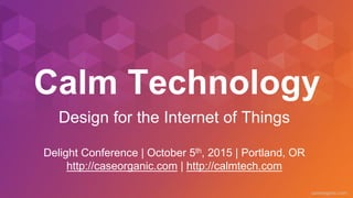 caseorganic.com
Calm Technology
Delight Conference | October 5th, 2015 | Portland, OR
http://caseorganic.com | http://calmtech.com
Design for the Internet of Things
 