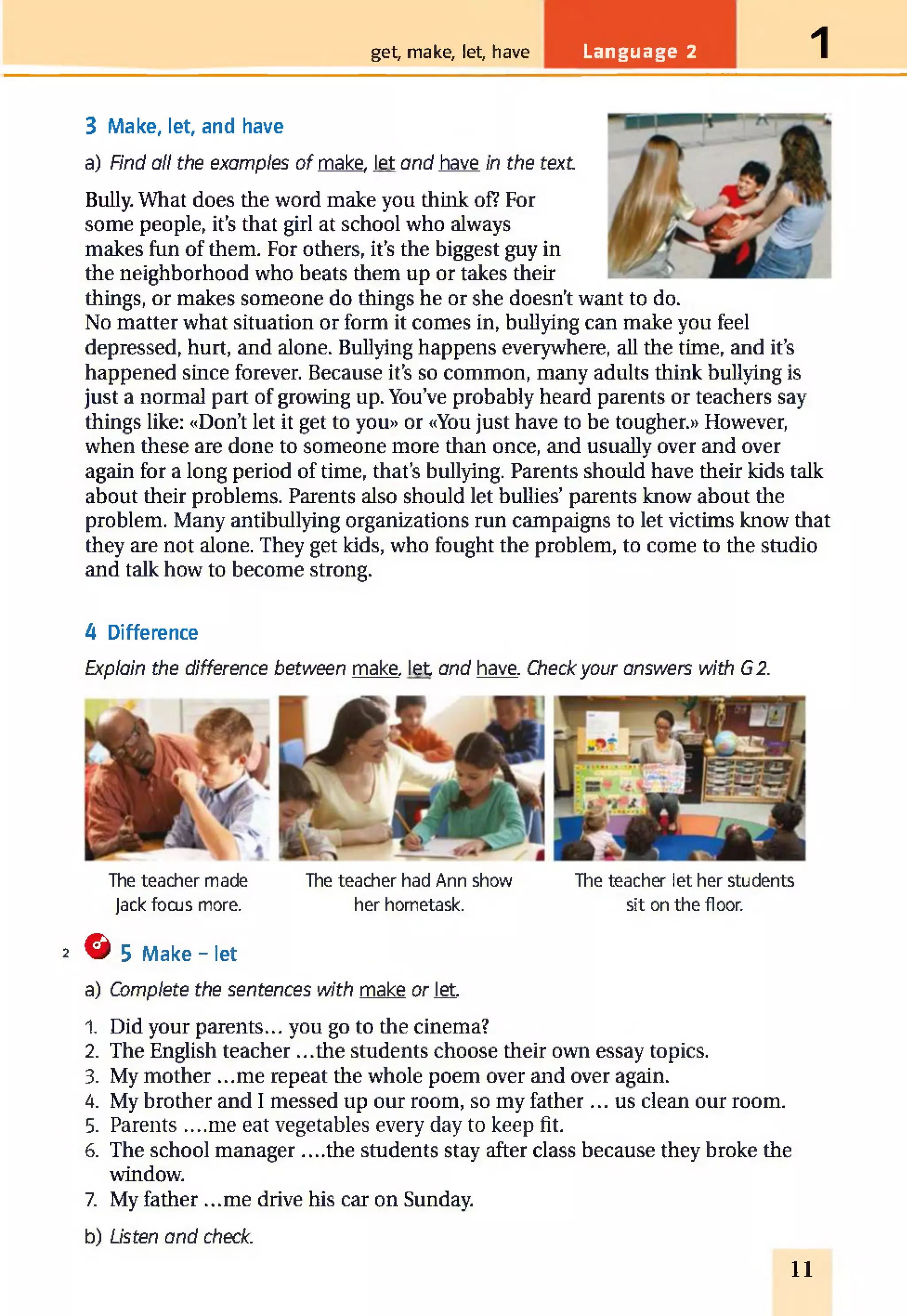get, make, let, have Language 2 1
3 Make, let, and have
a) Find all the examples of make, let and have in the text
Bully. What does the word make you think of? For
some people, it’s that girl at school who always
makes fun of them. For others, it’s the biggest guy in
the neighborhood who beats them up or takes their
things, or makes someone do things he or she doesn’t want to do.
No matter what situation or form it comes in, bullying can make you feel
depressed, hurt, and alone. Bullying happens everywhere, all the time, and it’s
happened since forever. Because it’s so common, many adults think bullying is
just a normal part of growing up. You’ve probably heard parents or teachers say
things like: «Don’t let it get to you» or «You just have to be tougher.» However,
when these are done to someone more than once, and usually over and over
again for a long period of time, that’s bullying. Parents should have their kids talk
about their problems. Parents also should let bullies’parents know about the
problem. Many antibullying organizations run campaigns to let victims know that
they are not alone. They get kids, who fought the problem, to come to the studio
and talk how to become strong.
4 Difference
Explain the difference between make, let and have. Checkyour answers with G2.
The teacher made The teacher had Ann show The teacher let her students
Jack focus more. her hometask. sit on the floor.
2 © 5 Make - let
a) Complete the sentences with make or let.
1. Did your parents... you go to the cinema?
2. The English teacher ...the students choose their own essay topics.
3. My mother ...me repeat the whole poem over and over again.
4. My brother and I messed up our room, so my father ... us clean our room.
5. Parents ....me eat vegetables every day to keep fit.
6. The school manager ....the students stay after class because they broke the
window.
7. My father ...me drive his car on Sunday.
b) Listen and check.
11
 