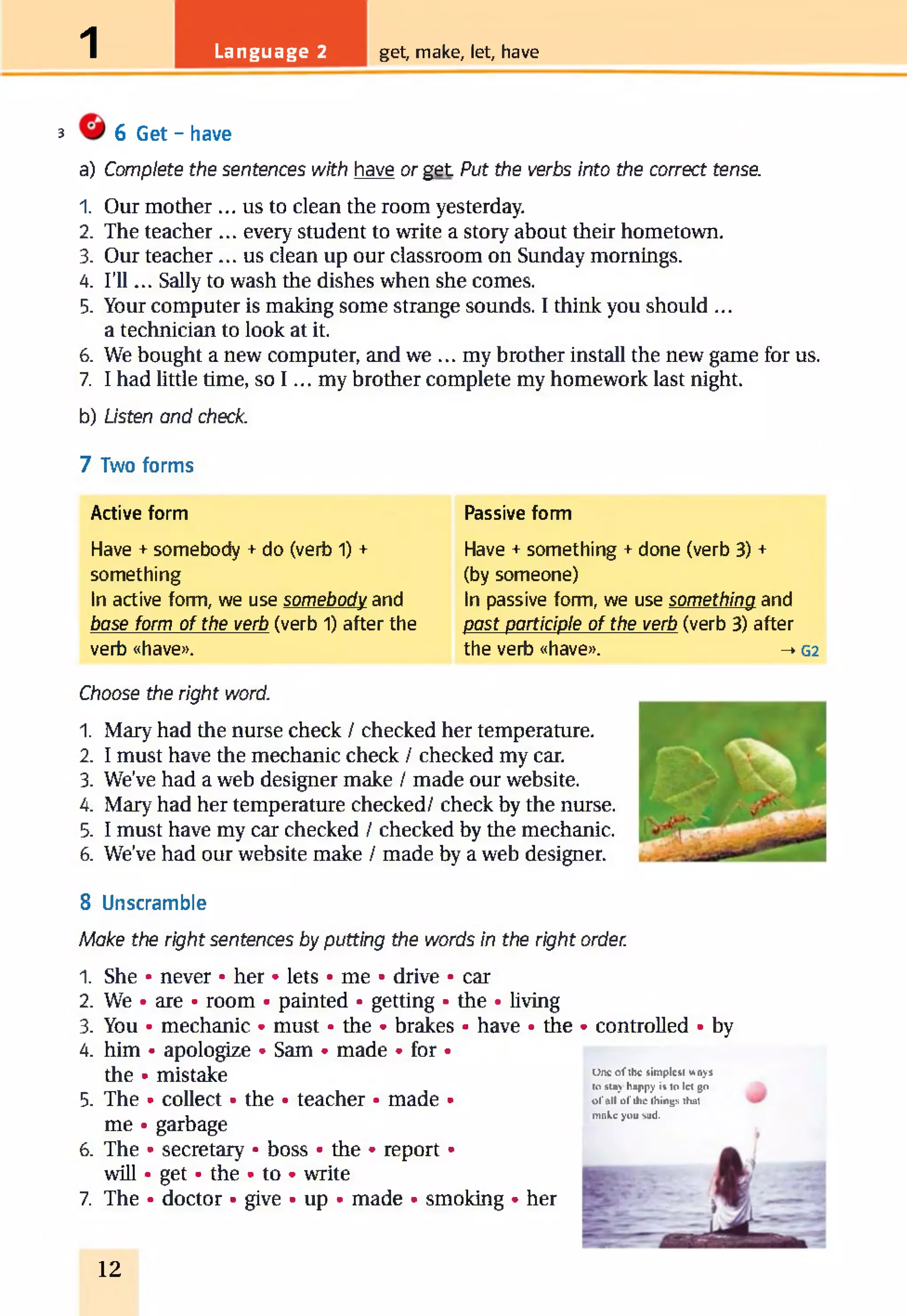 1 Language 2 get, make, let, have
3 6 Get - have
a) Complete the sentences with have or get Put the verbs into the correct tense.
1. Our mother ... us to clean the room yesterday.
2. The teacher ... every student to write a story about their hometown.
3. Our teacher... us clean up our classroom on Sunday mornings.
4. I’ll... Sally to wash the dishes when she comes.
5. Your computer is making some strange sounds. I think you should ...
a technician to look at it.
6. We bought a new computer, and we ... my brother install the new game for us.
7. I had little time, so I ... my brother complete my homework last night.
b) Listen and check.
7 Two forms
Active form
Have + somebody + do (verb 1) +
something
In active form, we use somebody and
base form of the verb (verb 1) after the
verb «have».
Passive form
Have + something + done (verb 3) +
(by someone)
In passive form, we use something and
past participle of the verb (verb 3) after
the verb «have». -* G2
Choose the right word.
1. Mary had the nurse check / checked her temperature.
2. I must have the mechanic check / checked my car.
3. We’ve had a web designer make / made our website.
4. Mary had her temperature checked/ check by the nurse.
5. I must have my car checked / checked by the mechanic.
6. We’ve had our website make / made by a web designer.
8 Unscramble
Make the right sentences by putting the words in the right order.
1. She • never • her • lets • me • drive • car
2. We • are • room • painted • getting • the • living
3. You • mechanic • must • the • brakes • have • the
4. him • apologize • Sam • made • for •
the • mistake
5. The • collect • the • teacher • made •
me • garbage
6. The • secretary • boss • the • report •
will • get • the • to • write
7. The • doctor • give • up • made • smoking • her
• controlled • by
One o f the simplest ways
to stay happy is to let go
o f all o f the things that
make you sad.
12
 