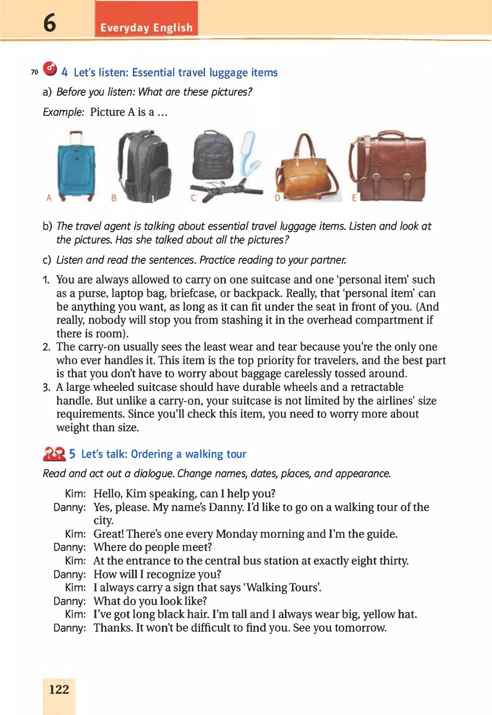 6
70 © 4 Let's listen: Essential travel luggage items
a) Before you listen: What are these pictures?
Example: Picture A is a ...
A
b) The travel agent is talking about essential travel luggage items. Listen and look at
the pictures. Has she talked about all the pictures?
c) Listen and read the sentences. Practice reading to your partner.
1. You are always allowed to carry on one suitcase and one ‘personal item’such
as a purse, laptop bag, briefcase, or backpack. Really, that ‘personal item’can
be anything you want, as long as it can fit under the seat in front of you. (And
really, nobody will stop you from stashing it in the overhead compartment if
there is room).
2. The carry-on usually sees the least wear and tear because you’re the only one
who ever handles it. This item is the top priority for travelers, and the best part
is that you don’t have to worry about baggage carelessly tossed around.
3. A large wheeled suitcase should have durable wheels and a retractable
handle. But unlike a carry-on, your suitcase is not limited by the airlines’size
requirements. Since you’ll check this item, you need to worry more about
weight than size.
5 Let's talk: Ordering a walking tour
Read and act out a diabgue. Change names, dates, places, and appearance.
Kim: Hello, Kim speaking, can I help you?
Danny: Yes, please. My name’s Danny. I’d like to go on a walking tour of the
Kim: Great! There’s one every Monday morning and I’m the guide.
Danny: Where do people meet?
Kim: At the entrance to the central bus station at exactly eight thirty.
Danny: How will I recognize you?
Kim: I always carry a sign that says ‘WalkingTours’.
Danny: What do you look like?
Kim: I’ve got long black hair. I’m tall and I always wear big, yellow hat.
Danny: Thanks. It won’t be difficult to find you. See you tomorrow.
city.
122
 