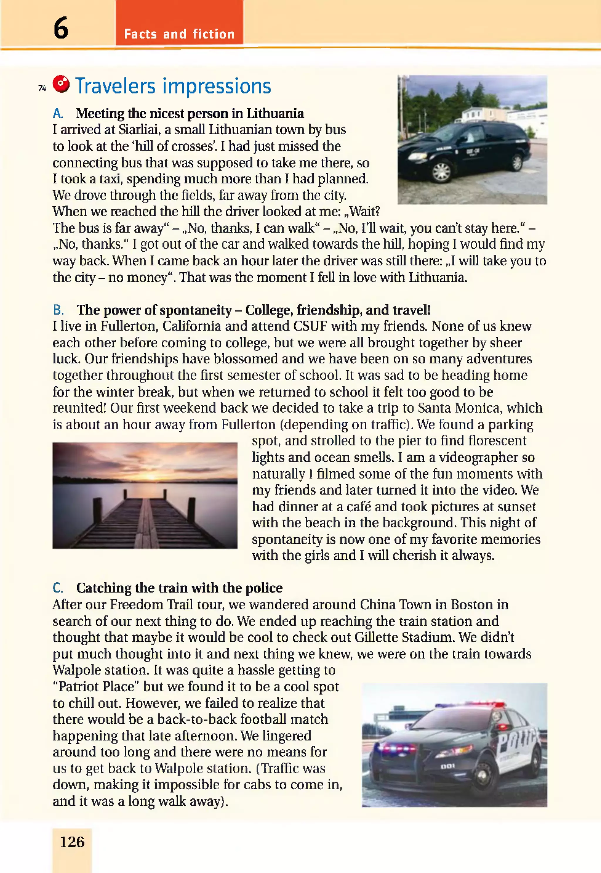 Facts and fiction6
74© Travelers impressions
A. Meeting the nicest person in Lithuania
I arrived at Siarliai, a small Lithuanian town by bus
to look at the ‘hill of crosses’. I had just missed the
connecting bus that was supposed to take me there, so
I took a taxi, spending much more than I had planned.
We drove through the fields, far away from the city.
When we reached the hill the driver looked at me: „Wait?
The bus is far away“- „No, thanks, I can walk“- „No, I’ll wait, you can’t stay here.“-
„No, thanks.“ I got out of the car and walked towards the hill, hoping I would find my
way back. When I came back an hour later the driver was still there: „1will take you to
the city - no money“.That was the moment I fell in love with Lithuania.
B. The power of spontaneity - College, friendship, and travel!
I live in Fullerton, California and attend CSUF with my friends. None of us knew
each other before coming to college, but we were all brought together by sheer
luck. Our friendships have blossomed and we have been on so many adventures
together throughout the first semester of school. It was sad to be heading home
for the winter break, but when we returned to school it felt too good to be
reunited! Our first weekend back we decided to take a trip to Santa Monica, which
is about an hour away from Fullerton (depending on traffic). We found a parking
spot, and strolled to the pier to find florescent
lights and ocean smells. I am a videographer so
naturally I filmed some of the fun moments with
my friends and later turned it into the video. We
had dinner at a café and took pictures at sunset
with the beach in the background. This night of
spontaneity is now one of my favorite memories
with the girls and I will cherish it always.
C. Catching the train with the police
After our Freedom Trail tour, we wandered around China Town in Boston in
search of our next thing to do. We ended up reaching the train station and
thought that maybe it would be cool to check out Gillette Stadium. We didn’t
put much thought into it and next thing we knew, we were on the train towards
Walpole station. It was quite a hassle getting to
“Patriot Place” but we found it to be a cool spot
to chill out. However, we failed to realize that
there would be a back-to-back football match
happening that late afternoon. We lingered
around too long and there were no means for
us to get back to Walpole station. (Traffic was
down, making it impossible for cabs to come in,
and it was a long walk away).
126
 