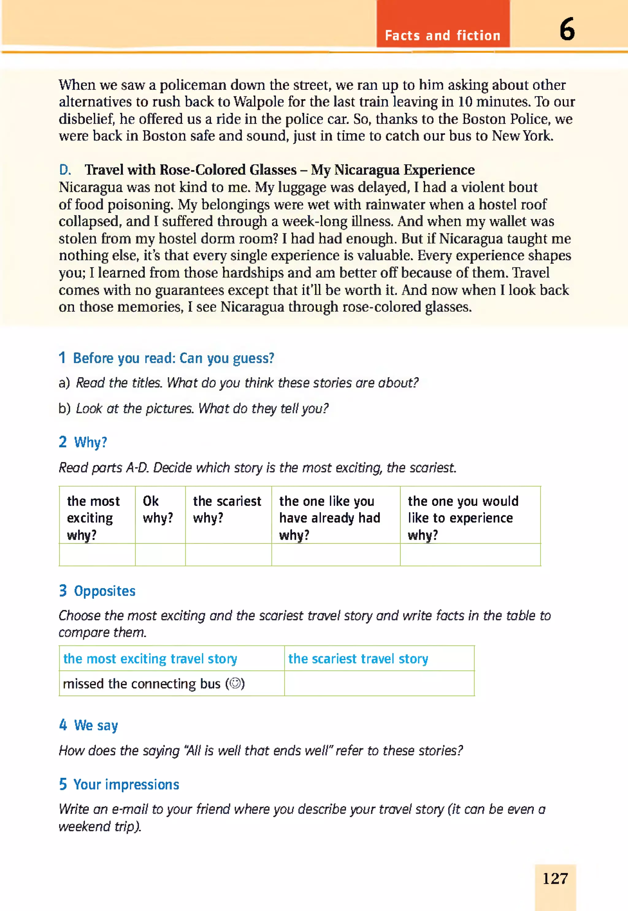 Facts and fiction 6
When we saw a policeman down the street, we ran up to him asking about other
alternatives to rush back to Walpole for the last train leaving in 10 minutes. To our
disbelief, he offered us a ride in the police car. So, thanks to the Boston Police, we
were back in Boston safe and sound, just in time to catch our bus to New York.
D. Travel with Rose-Colored Glasses - My Nicaragua Experience
Nicaragua was not kind to me. My luggage was delayed, I had a violent bout
of food poisoning. My belongings were wet with rainwater when a hostel roof
collapsed, and I suffered through a week-long illness. And when my wallet was
stolen from my hostel dorm room? I had had enough. But if Nicaragua taught me
nothing else, it’s that every single experience is valuable. Every experience shapes
you; I learned from those hardships and am better off because of them. Travel
comes with no guarantees except that it’ll be worth it. And now when I look back
on those memories, I see Nicaragua through rose-colored glasses.
1 Before you read: Can you guess?
a) Read the titles. What do you think these stories are about?
b) Look at the pictures. What do they tellyou?
2 Why?
Read parts A-D. Decide which story is the most exciting, the scariest.
the most
exciting
why?
Ok
why?
the scariest
why?
the one like you
have already had
why?
the one you would
like to experience
why?
3 Opposites
Choose the most exciting and the scariest travel story and write facts in the table to
compare them.
the most exciting travel story the scariest travel story
missed the connecting bus (©)
4 We say
How does the saying “All is well that ends well"refer to these stories?
5 Your impressions
Write an e-mail to your friend where you describe your travel story (it can be even a
weekend trip).
127
 
