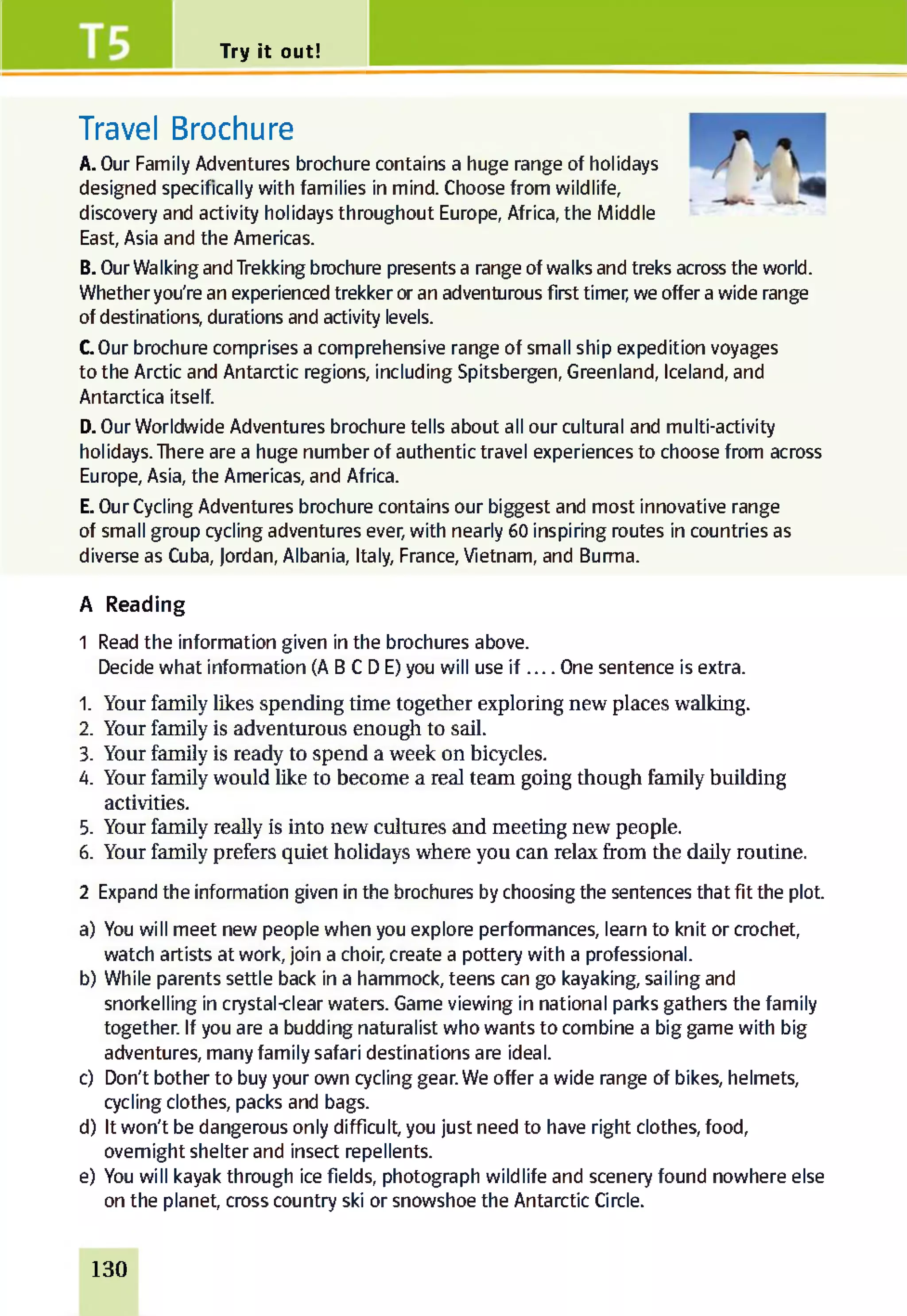 Try it out!
Travel Brochure
A. Our Family Adventures brochure contains a huge range of holidays
designed specifically with families in mind. Choose from wildlife,
discovery and activity holidays throughout Europe, Africa, the Middle
East, Asia and the Americas.
B. Our Walking and Trekking brochure presents a range of walks and treks across the world.
Whether you're an experienced trekker or an adventurous first timer, we offer a wide range
of destinations, durations and activity levels.
COur brochure comprises a comprehensive range of small ship expedition voyages
to the Arctic and Antarctic regions, including Spitsbergen, Greenland, Iceland, and
Antarctica itself.
D. Our Worldwide Adventures brochure tells about all our cultural and multi-activity
holidays. There are a huge number of authentic travel experiences to choose from across
Europe, Asia, the Americas, and Africa.
E. Our Cycling Adventures brochure contains our biggest and most innovative range
of small group cycling adventures ever, with nearly 60 inspiring routes in countries as
diverse as Cuba, Jordan, Albania, Italy, France, Vietnam, and Burma.
A Reading
1 Read the information given in the brochures above.
Decide what information (A B C D E) you will use i f __ One sentence is extra.
1. Your family likes spending time together exploring new places walking.
2. Your family is adventurous enough to sail.
3. Your family is ready to spend a week on bicycles.
4. Your family would like to become a real team going though family building
activities.
5. Your family really is into new cultures and meeting new people.
6. Your family prefers quiet holidays where you can relax from the daily routine.
2 Expand the information given in the brochures by choosing the sentences that fit the plot.
a) You will meet new people when you explore performances, learn to knit or crochet,
watch artists at work, join a choir, create a pottery with a professional.
b) While parents settle back in a hammock, teens can go kayaking, sailing and
snorkelling in crystal-clear waters. Game viewing in national parks gathers the family
together. If you are a budding naturalist who wants to combine a big game with big
adventures, many family safari destinations are ideal.
c) Don't bother to buy your own cycling gear. We offer a wide range of bikes, helmets,
cycling clothes, packs and bags.
d) It won't be dangerous only difficult, you just need to have right clothes, food,
overnight shelter and insect repellents.
e) You will kayak through ice fields, photograph wildlife and scenery found nowhere else
on the planet, cross country ski or snowshoe the Antarctic Circle.
130
 