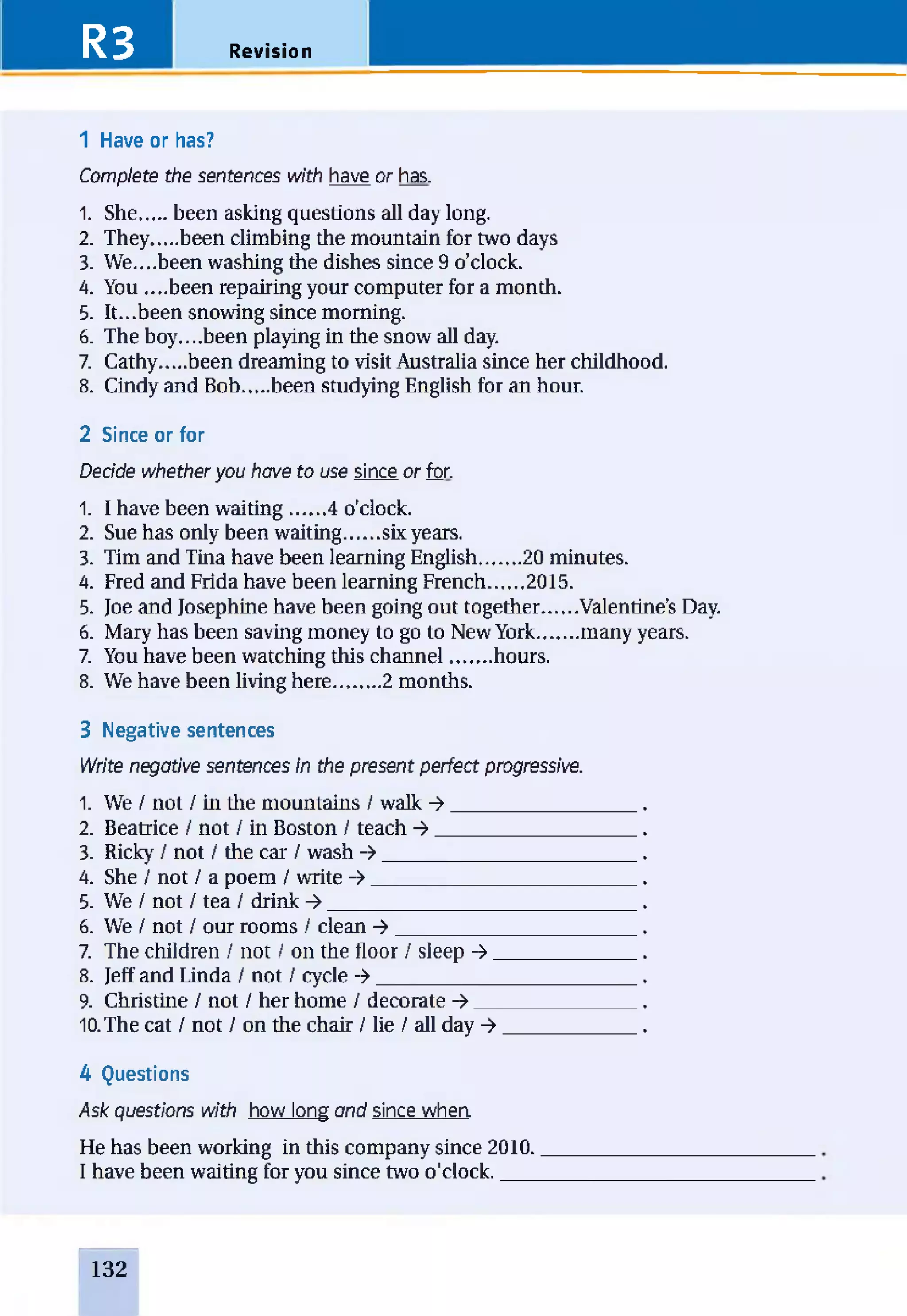 R3 Revision
1 Have or has?
Complete the sentences with have or has.
1. She.....been asking questions all day long.
2. They.....been climbing the mountain for two days
3. We....been washing the dishes since 9 o’clock.
4. You ....been repairing your computer for a month.
5. It...been snowing since morning.
6. The boy....been playing in the snow all day.
7. Cathy.....been dreaming to visit Australia since her childhood.
8. Cindy and Bob.....been studying English for an hour.
2 Since or for
Decide whether you have to use since or for.
1. I have been waiting...... 4 o’clock.
2. Sue has only been waiting...... six years.
3. Tim and Tina have been learning English....... 20 minutes.
4. Fred and Frida have been learning French...... 2015.
5. Joe and Josephine have been going out together......Valentine’s Day.
6. Mary has been saving money to go to New York.......many years.
7. You have been watching this channel........hours.
8. We have been living here........ 2 months.
3 Negative sentences
Write negative sentences in the present perfect progressive.
1. We / not / in the mountains / walk ->__________________.
2. Beatrice / not / in Boston / teach ->___________________ .
3. Ricky / not / the car / wash ->________________________ .
4. She / not / a poem / write ->_________________________ .
5. We / not / tea / drink -»_____________________________ .
6. We / not / our rooms / clean -> ______________________ .
7. The children / not / on the floor / sleep ->______________.
8. Jeff and Linda / not / cycle ->_________________________.
9. Christine / not / her home / decorate ->.______________ .
10.The cat / not / on the chair / lie / all day ->.____________ .
A Questions
Ask questions with how long and since whea
He has been working in this company since 2010._________________
I have been waiting for you since two o'clock.____________________
132
 