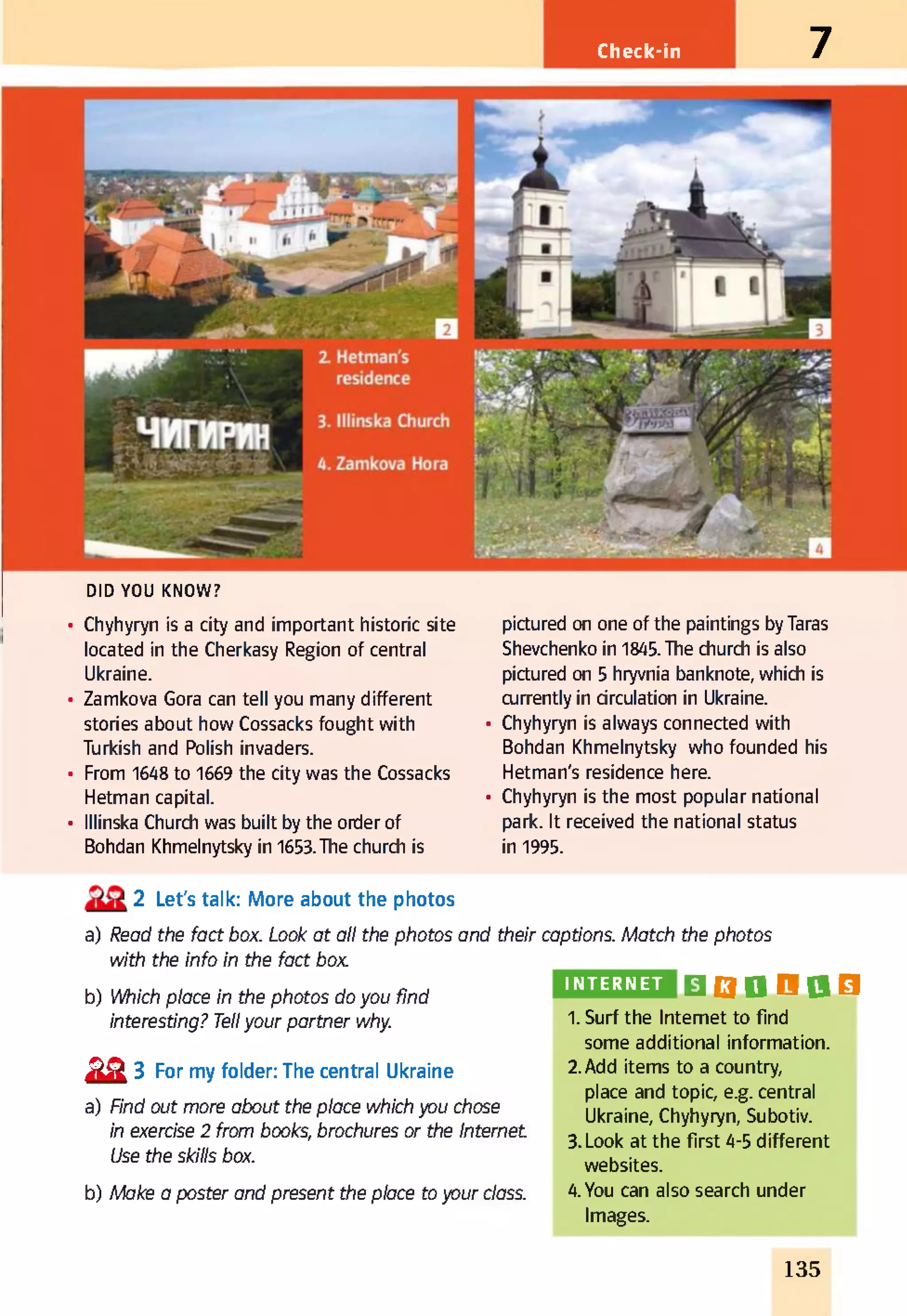 Check-in 7
DID YOU KNOW?
• Chyhyryn is a city and important historic site
located in the Cherkasy Region of central
Ukraine.
• Zamkova Gora can tell you many different
stories about how Cossacks fought with
Turkish and Polish invaders.
• From 1648 to 1669 the city was the Cossacks
Hetman capital.
• lllinska Church was built by the order of
Bohdan Khmelnytsky in 1653.The church is
pictured on one of the paintings by Taras
Shevchenko in 1845. The church is also
pictured on 5 hryvnia banknote, which is
currently in circulation in Ukraine.
• Chyhyryn is always connected with
Bohdan Khmelnytsky who founded his
Hetman's residence here.
• Chyhyryn is the most popular national
park. It received the national status
in 1995.
2 Let's talk: More about the photos
a) Read the fact box. Look at all the photos and their captions. Match the photos
with the info in the fact box
b) Which place in the photos do you find
interesting? Tellyour partner why.
№ 3 For my folder: The central Ukraine
a) Find out more about the place which you chose
in exercise 2 from books, brochures or the Internet
Use the skills box.
b) Make a poster and present the place to your class.
INTERNET B Q D O 0 O
1. Surf the Internet to find
some additional information.
2.Add items to a country,
place and topic, e.g. central
Ukraine, Chyhyryn, Subotiv.
3. Look at the first 4-5 different
websites.
4. You can also search under
Images.
135
 