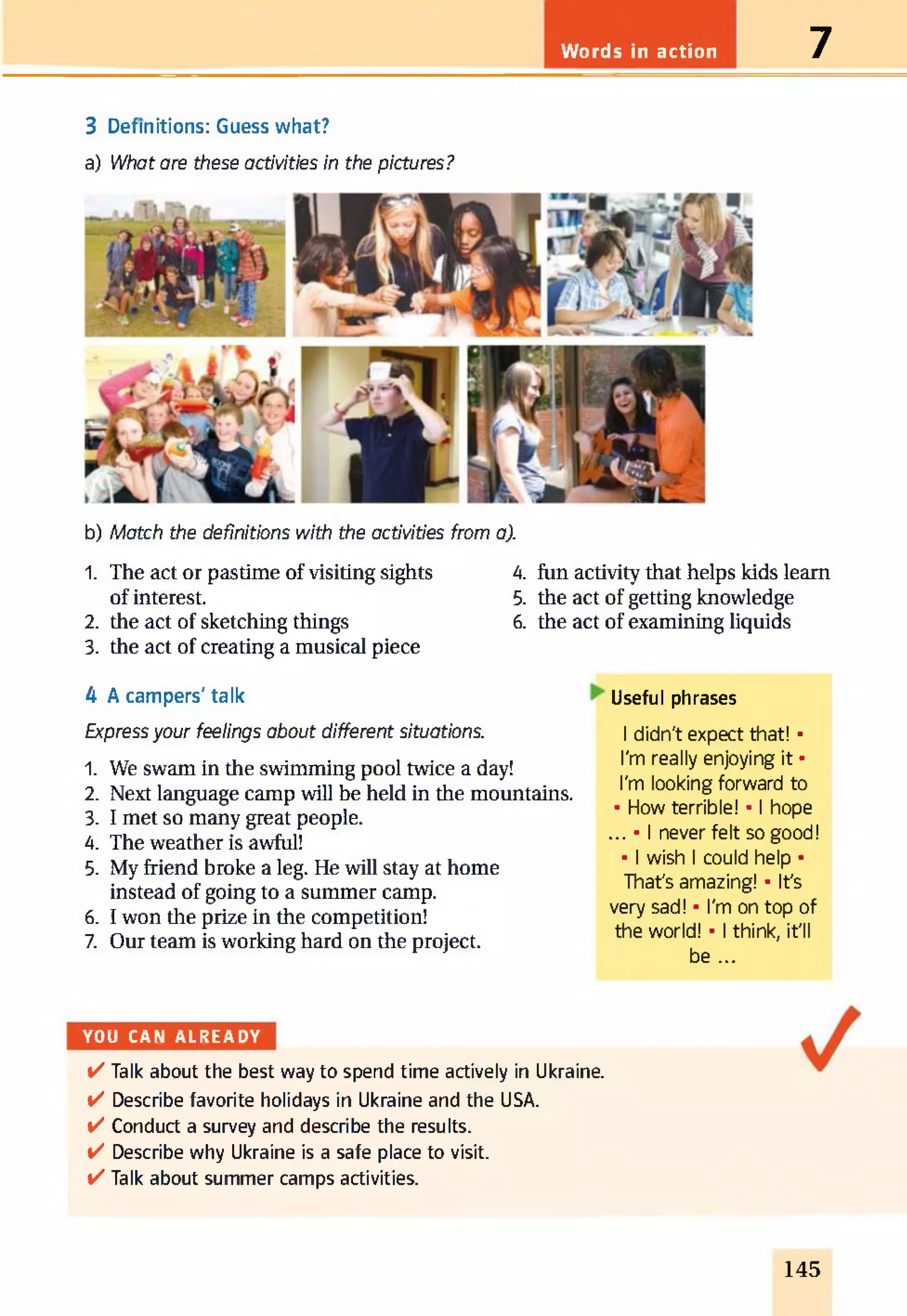 Words in action 7
3 Definitions: Guess what?
a) What are these activities in the pictures?
b) Match the definitions with the activities from a).
1. The act or pastime of visiting sights
of interest.
2. the act of sketching things
3. the act of creating a musical piece
4. fun activity that helps kids learn
5. the act of getting knowledge
6. the act of examining liquids
4 A campers' talk Useful phrases
Express your feelings about different situations.
1. We swam in the swimming pool twice a day!
2. Next language camp will be held in the mountains.
3. I met so many great people.
4. The weather is awful!
5. My friend broke a leg. He will stay at home
instead of going to a summer camp.
6. I won the prize in the competition!
7. Our team is working hard on the project.
I didn't expect that! •
I'm really enjoying it •
I'm looking forward to
• How terrible! • I hope
... • I never felt so good!
• I wish I could help •
That's amazing! • It's
very sad! • I'm on top of
the world! • I think, it'll
be ...
YOU CAN A L R E A D Y
v'' Talk about the best way to spend time actively in Ukraine.
✓ Describe favorite holidays in Ukraine and the USA.
✓ Conduct a survey and describe the results.
✓ Describe why Ukraine is a safe place to visit,
v'' Talk about summer camps activities.
145
 