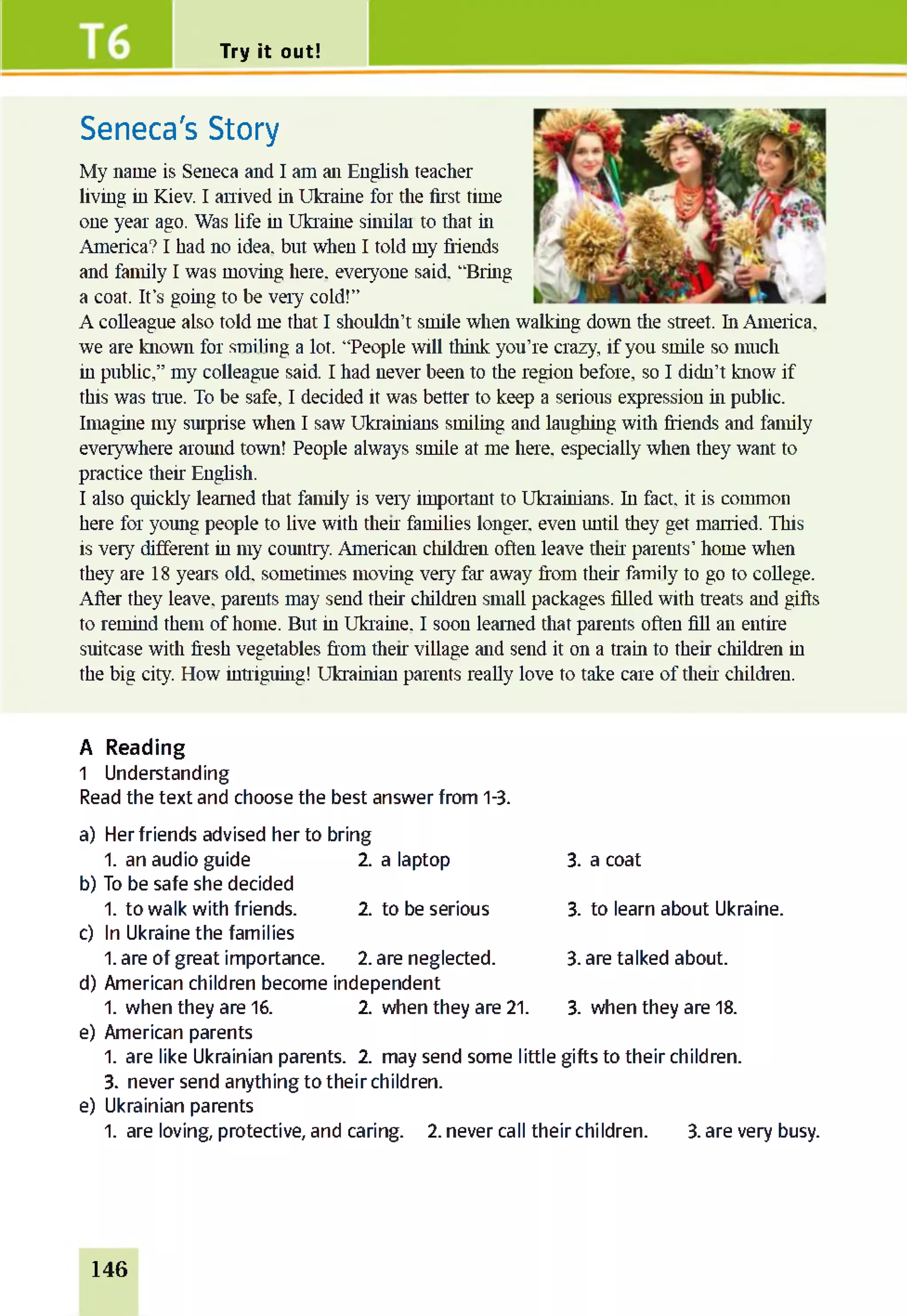 Try it out!
Seneca's Story
My name is Seneca and I am an English teacher
living in Kiev. I arrived in Ukraine for the first time
one year ago. Was life in Ukraine similar to that in
America? I had no idea, but when I told my friends
and family I was moving here, everyone said. “Bring
a coat. It’s going to be very cold!”
A colleague also told me that I shouldn’t smile when walking down the street, hi America,
we are known for smiling a lot. “People will think you’re crazy, if you smile so much
in public,” my colleague said. I had never been to the region before, so I didn’t know if
this was true. To be safe, I decided it was better to keep a serious expression in public.
Imagine my surprise when I saw Ukrainians smiling and laughing with friends and family
everywhere around town! People always smile at me here, especially when they want to
practice their English.
I also quickly learned that family is very important to Ukrainians, hi fact, it is common
here for young people to live with then families longer, even until they get married. This
is very different in my country. American children often leave then parents' home when
they are 18 years old. sometimes moving very far away from their family to go to college.
After they leave, parents may send their children small packages filled with treats and gifts
to remind them of home. But in Ukraine. I soon learned that parents often fill an entire
suitcase with fresh vegetables from then village and send it on a train to then children in
the big city. How intriguing! Ukrainian parents really love to take care of then children.
A Reading
1 Understanding
Read the text and choose the best answer from 1-3.
a) Her friends advised her to bring
1. an audio guide 2. a laptop 3. a coat
b) To be safe she decided
1. to walk with friends. 2 to be serious 3. to learn about Ukraine.
c) In Ukraine the families
1. are of great importance. 2.are neglected. 3. are talked about.
d) American children become independent
1. when they are 16. 2 when they are 21. 3. when they are 18.
e) American parents
1. are like Ukrainian parents. 2. may send some little gifts to their children.
3. never send anything to their children,
e) Ukrainian parents
1. are loving, protective, and caring. 2. never call their children. 3. are very busy.
146
 