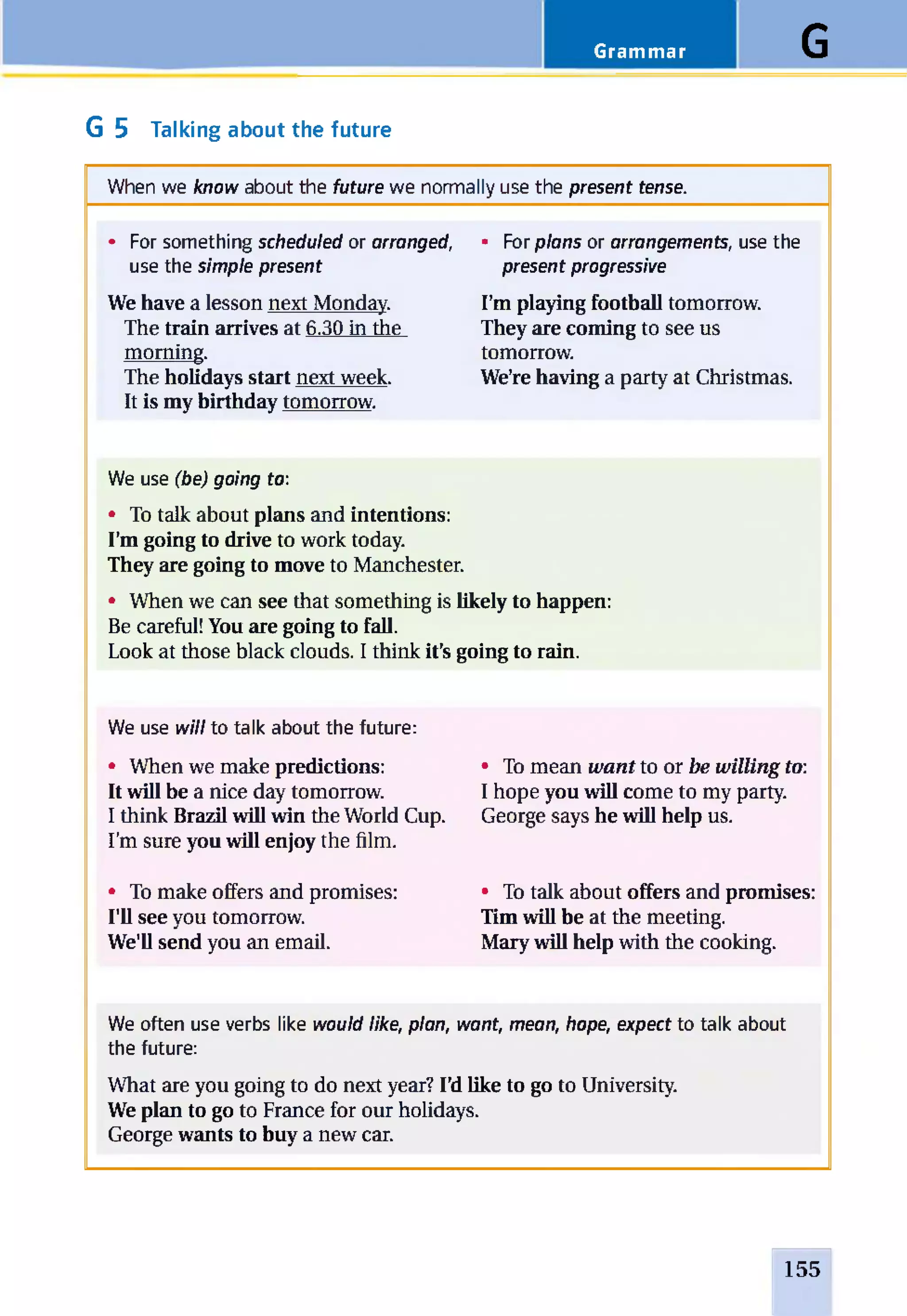 Grammar G
G 5 Talking about the future
When we know about the future we normally use the present tense.
• For something scheduled or arranged,
use the simple present
We have a lesson next Monday.
The train arrives at 6.30 in the
morning.
The holidays start next week.
It is my birthday tomorrow.
• For plans or arrangements, use the
present progressive
I’m playing football tomorrow.
They are coming to see us
tomorrow.
We’re having a party at Christmas.
We use (be) going to:
• To talk about plans and intentions:
I’m going to drive to work today.
They are going to move to Manchester.
• When we can see that something is likely to happen:
Be careful! You are going to fall.
Look at those black clouds. I think it’s going to rain.
We use will to talk about the future:
• When we make predictions:
It will be a nice day tomorrow.
I think Brazil will win the World Cup.
I’m sure you will enjoy the film.
• To make offers and promises:
I'll see you tomorrow.
We'll send you an email.
• To mean want to or be willing to:
I hope you will come to my party.
George says he will help us.
• To talk about offers and promises:
Tim will be at the meeting.
Mary will help with the cooking.
We often use verbs like would like, plan, want, mean, hope, expect to talk about
the future:
What are you going to do next year? I’d like to go to University.
We plan to go to France for our holidays.
George wants to buy a new car.
155
 