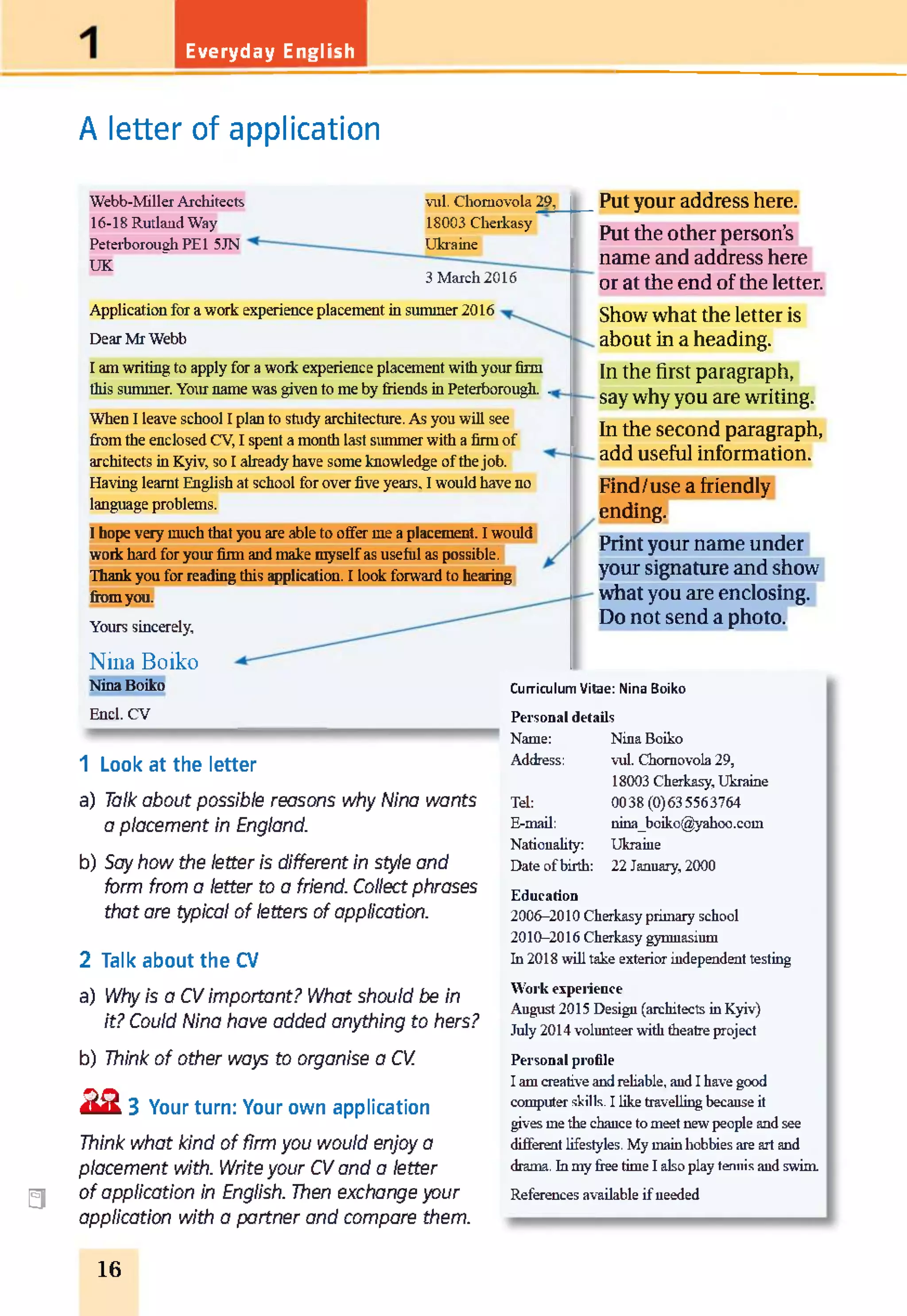 Everyday English
A letter of application
Webb-Miller Architects
16-18 Rutland Way
Peterborough PE 1 5JN
UK
vul. Chomovola 29,
18003 Cherkasy
Ukraine
3 March 2016
Application for a work experience placement in summer 2016
Dear Mr Webb
I am writing to apply for a work experience placement with your firm
this summer. Your name was given to me by friends in Peterborough. .
When I leave school I plan to study architecture. As you will see
from the enclosed CV, I spent a month last summer with a firm of
architects in Kyiv, so I already have some knowledge of the job.
Having learnt English at school for over five years. I would have no
language problems.
I hope very much that you are able to offer me a placement. I would
work hard for your firm and make myselfas useful as possible.
Thank you for reading this application. I look forward to hearing
from you.
Yours sincerely.
a
Nina Boiko
Nina Boiko
Enel. CV
1 Look at the letter
a) Talk about possible reasons why Nina wants
a placement in England.
b) Say how the letter is different in style and
form from a letter to a friend. Collect phrases
that are typical of letters of application.
2 Talk about the Cl
a) Why is a CV important? What should be in
it? Could Nina have added anything to hers?
b) Think of other ways to organise a CV.
2 2 3 Your turn: Your own application
Think what kind of firm you would enjoy a
placement with. Writeyour CV and a letter
of application in English. Then exchange your
application with a partner and compare them.
Put your address here.
Put the other person’s
name and address here
or at the end of the letter.
Show what the letter is
about in a heading.
In the first paragraph,
say why you are writing.
In the second paragraph,
add useful information.
Find/use a friendly
ending.
Print your name under
your signature and show
what you are enclosing.
Do not send a photo.
Curriculum Vitae: Nina Boiko
Personal details
Name:
Address:
Tel:
E-mail:
Nationality:
Date of birth:
Nina Boiko
vul. Chomovola 29,
18003 Cherkasy, Ukraine
0038(0)635563764
nina_boiko@yahoo.com
Ukraine
22 January, 2000
Education
2006-2010 Cherkasy primary school
2010-2016 Cherkasy gymnasium
In 2018 will take exterior independent testing
Work experience
August 2015 Design (architects in Kyiv)
July 2014 volunteer with theatre project
Personal profile
I am creative and reliable, and I have good
computer skills. I like travelling because it
gives me the chance to meet new people and see
different lifestyles. My main hobbies are art and
drama. In my free time I also play tennis and swim
References available if needed
16
 