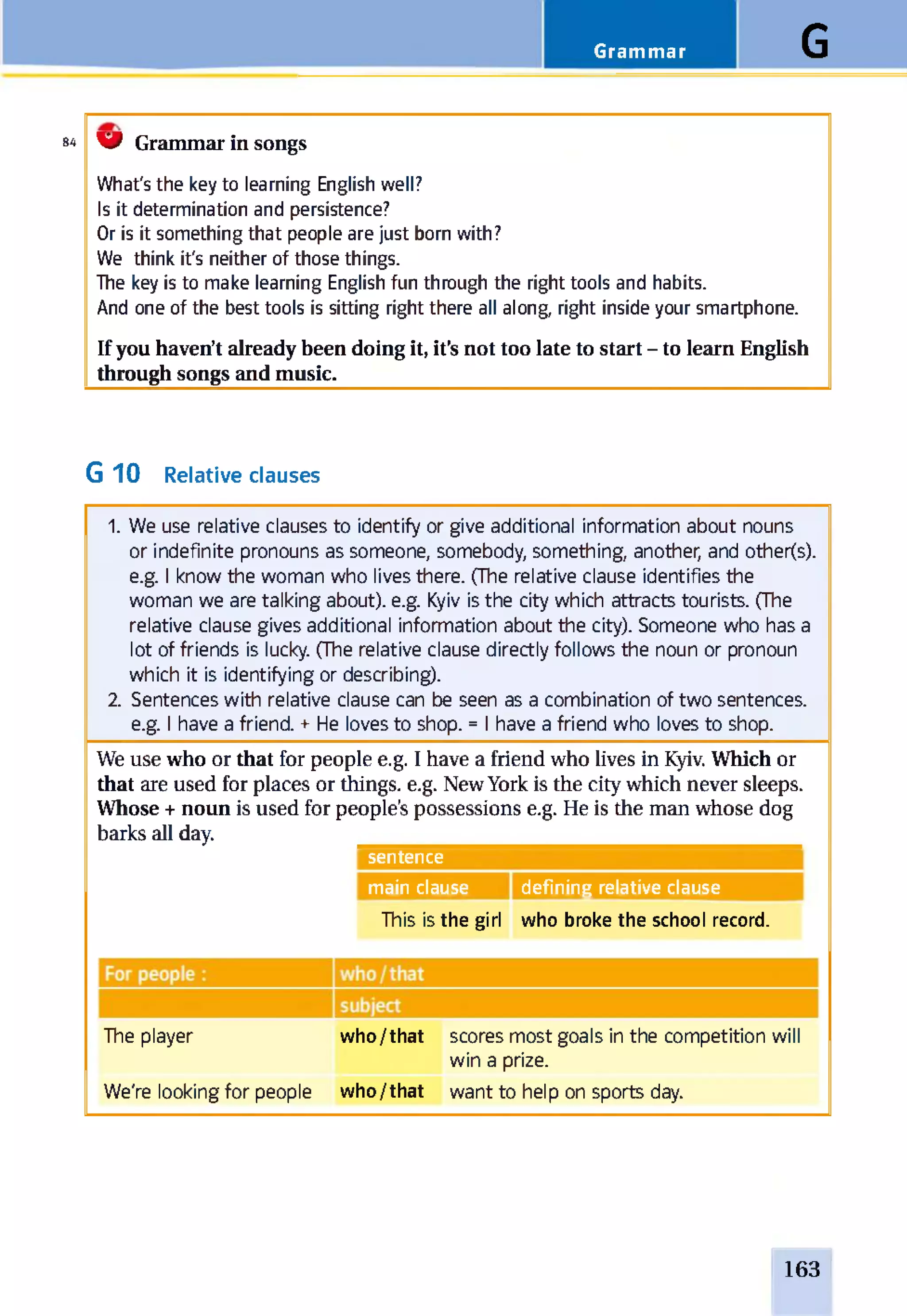 Grammar G
84 W Grammar in songs
What's the key to learning English well?
Is it determination and persistence?
Or is it something that people are just born with?
We think it's neither of those things.
The key is to make learning English fun through the right tools and habits.
And one of the best tools is sitting right there all along, right inside your smartphone.
Ifyou haven’t already been doing it, it’s not too late to start - to learn English
through songs and music.
G 10 Relative clauses
1. We use relative clauses to identify or give additional information about nouns
or indefinite pronouns as someone, somebody, something, another, and otherfs).
e.g. I know the woman who lives there. (The relative clause identifies the
woman we are talking about), e.g. Kyiv is the city which attracts tourists. (The
relative clause gives additional information about the city). Someone who has a
lot of friends is lucky. (The relative clause directly follows the noun or pronoun
which it is identifying or describing).
2. Sentences with relative clause can be seen as a combination of two sentences,
e.g. I have a friend. + He loves to shop. = I have a friend who loves to shop.
We use who or that for people e.g. I have a friend who lives in Kyiv. Which or
that are used for places or things, e.g. New York is the city which never sleeps.
Whose + noun is used for people’s possessions e.g. He is the man whose dog
barks all day. _________________________________________
sentence
This is the girl who broke the school record.
defining relative clausemain clause
The player who/that scores most goals in the competition will
win a prize.
We're looking for people who/that want to help on sports day.
163
 