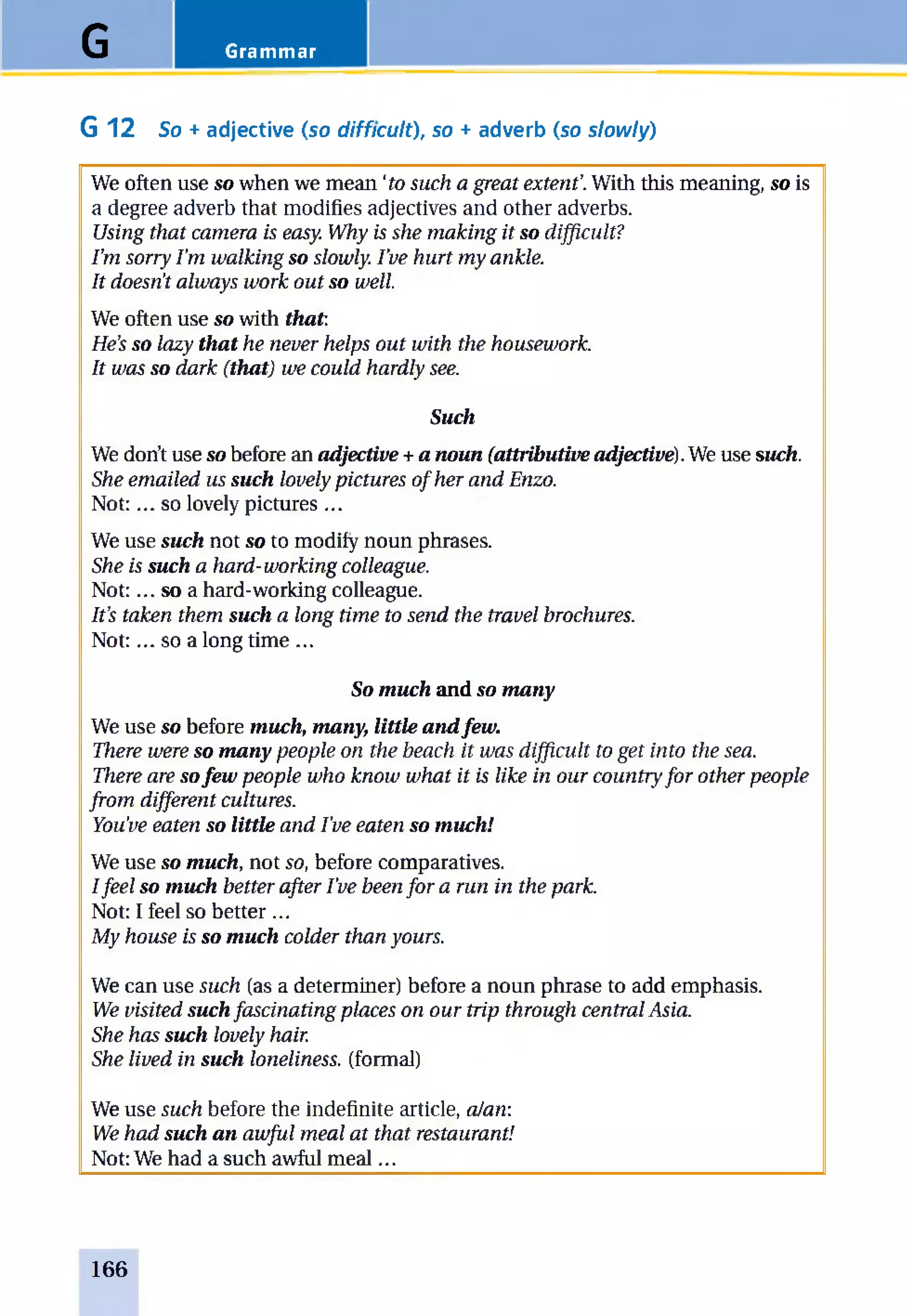 GrammarG
G 12 So + adjective (so difficult), so + adverb (so slowly)
We often use so when we mean ‘to such a g rea t e x te n t’. With this meaning, so is
a degree adverb that modifies adjectives and other adverbs.
U sing th a t ca m era is easy. W hy is sh e m a k in g it so difficu lt?
I ’m so rry I ’m w a lk in g so slow ly. I ’ve h u rt m y an kle.
It doesn't a lw a y s w o rk o u t so w ell.
We often use so with that.
H e’s so la zy that h e n ever h elp s o u t w ith th e h ousew ork.
It w a s so d a rk (that) w e co u ld h a rd ly see.
Such
We don’t use so before an adjective +a noun (attributive adjective). We use such.
She e m a ile d us such lovely p ictu res o f h er a n d Enzo.
N ot:... so lovely pictures ...
We use such not so to modify noun phrases.
She is such a h a rd -w o rk in g colleague.
N ot:... so a hard-working colleague.
I t’s ta k en th em such a lo n g tim e to sen d th e tra vel brochures.
N ot:... so a long time ...
So much and so many
We use so before much, many, little andfew.
There w ere so many p eo p le on th e beach it w a s d ifficu lt to g e t in to th e sea.
There are sofew p e o p le w h o k n o w w h a t it is like in o u r co u n try fo r o th er p eo p le
fr o m d ifferen t cultures.
You've eaten so little a n d I've ea ten so much!
We use so much, not so, before comparatives.
I fe e l so much b etter a fter I ’ve been fo r a run in th e park.
Not: I feel so better ...
M y h ou se is so much co ld er th a n yours.
We can use such (as a determiner) before a noun phrase to add emphasis.
W e visited suchfa sc in a tin g p la ces o n o u r trip th rou gh cen tra l A sia.
She h a s such lo vely hair.
She liv e d in such loneliness, (formal)
We use such before the indefinite article, aJan:
W e h a d such an a w fu l m ea l a t th a t restaurant!
Not: We had a such awful m eal...
166
 