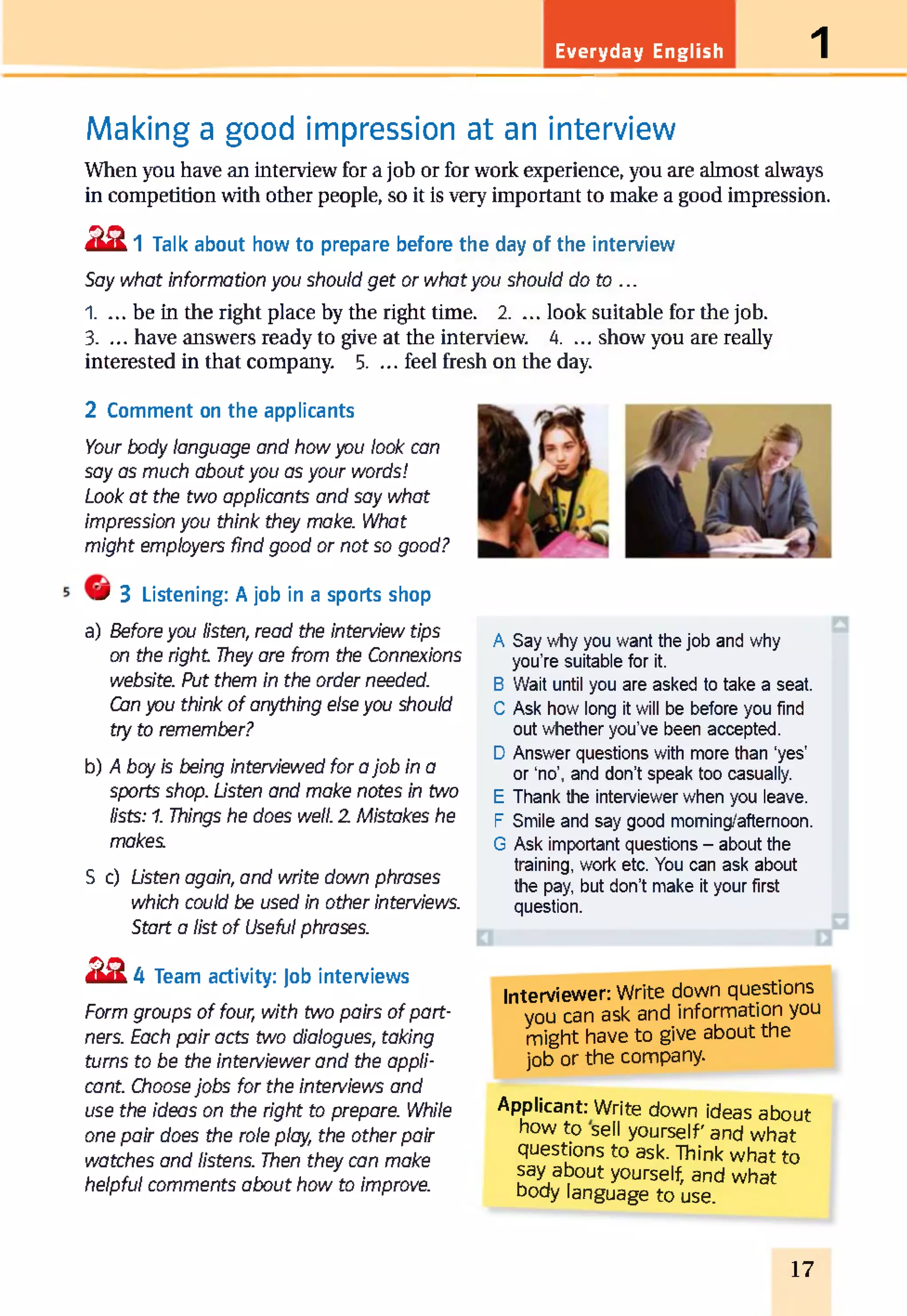 Everyday English 1
Making a good impression at an interview
When you have an interview for a job or for work experience, you are almost always
in competition with other people, so it is very important to make a good impression.
22 1 Talk about how to prepare before the day of the interview
Say what information you should get or whatyou should do to ...
1. ... be in the right place by the right time. 2. ... look suitable for the job.
3. ... have answers ready to give at the interview. 4. ... show you are really
interested in that company. 5. ... feel fresh on the day.
2 Comment on the applicants
Your body language and how you look can
say as much about you as your words!
Look at the two applicants and say what
impression you think they make. What
might employers find good or not so good?
'J S Listening: A job in a sports shop
a) Before you listen, read the interview tips
on the right They are from the Connexions
website. Put them in the order needed.
Can you think of anything else you should
try to remember?
b) A boy is being interviewed for ajob in a
sports shop. Listen and make notes in two
lists: 1. Things he does well. 2 Mistakes he
makes.
S c) Listen again, and write down phrases
which could be used in other interviews.
Start a list of Useful phrases.
2 2 4 Team activity: Job interviews
Form groups of four, with two pairs of part­
ners. Each pair acts two dialogues, taking
turns to be the interviewer and the appli­
cant. Choose jobs for the interviews and
use the ideas on the right to prepare. While
one pair does the role play, the other pair
watches and listens. Then they can make
helpful comments about how to improve.
A Say why you want the job and why
you're suitable for it.
B Wait until you are asked to take a seat.
C Ask how long it will be before you find
out whether you've been accepted.
D Answer questions with more than ‘yes’
or ‘no’, and don’t speak too casually.
E Thank the interviewer when you leave.
F Smile and say good moming/aftemoon.
G Ask important questions - about the
training, work etc. You can ask about
the pay, but don’t make it your first
question.
Interviewer: Write down questions
you can ask and information you
might have to give about the
job or the company.
Applicant: Write down ideas about
how to sell yourself' and what
questions to ask. Think what to
say about yourself, and what
body language to use.
17
 