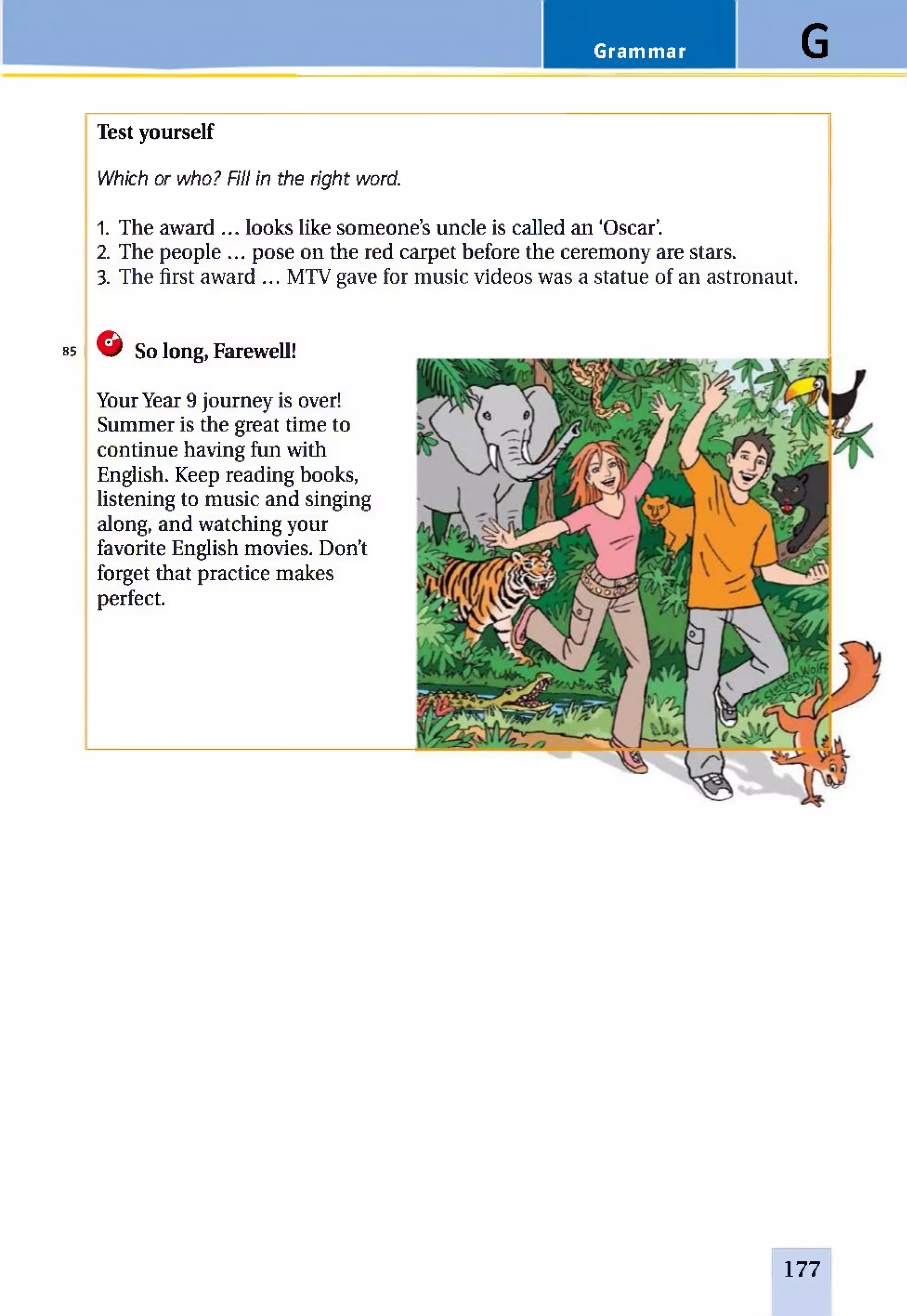 Grammar G
Test yourself
Which or who? Fill in the right word.
1. The award ... looks like someone’s uncle is called an ‘Oscar’.
2. The people ... pose on the red carpet before the ceremony are stars.
3. The first award ... MTV gave for music videos was a statue of an astronaut.
85 G So long, Farewell!
YourYear 9 journey is over!
Summer is the great time to
continue having fun with
English. Keep reading books,
listening to music and singing
along, and watching your
favorite English movies. Don’t
forget that practice makes
perfect.
177
 