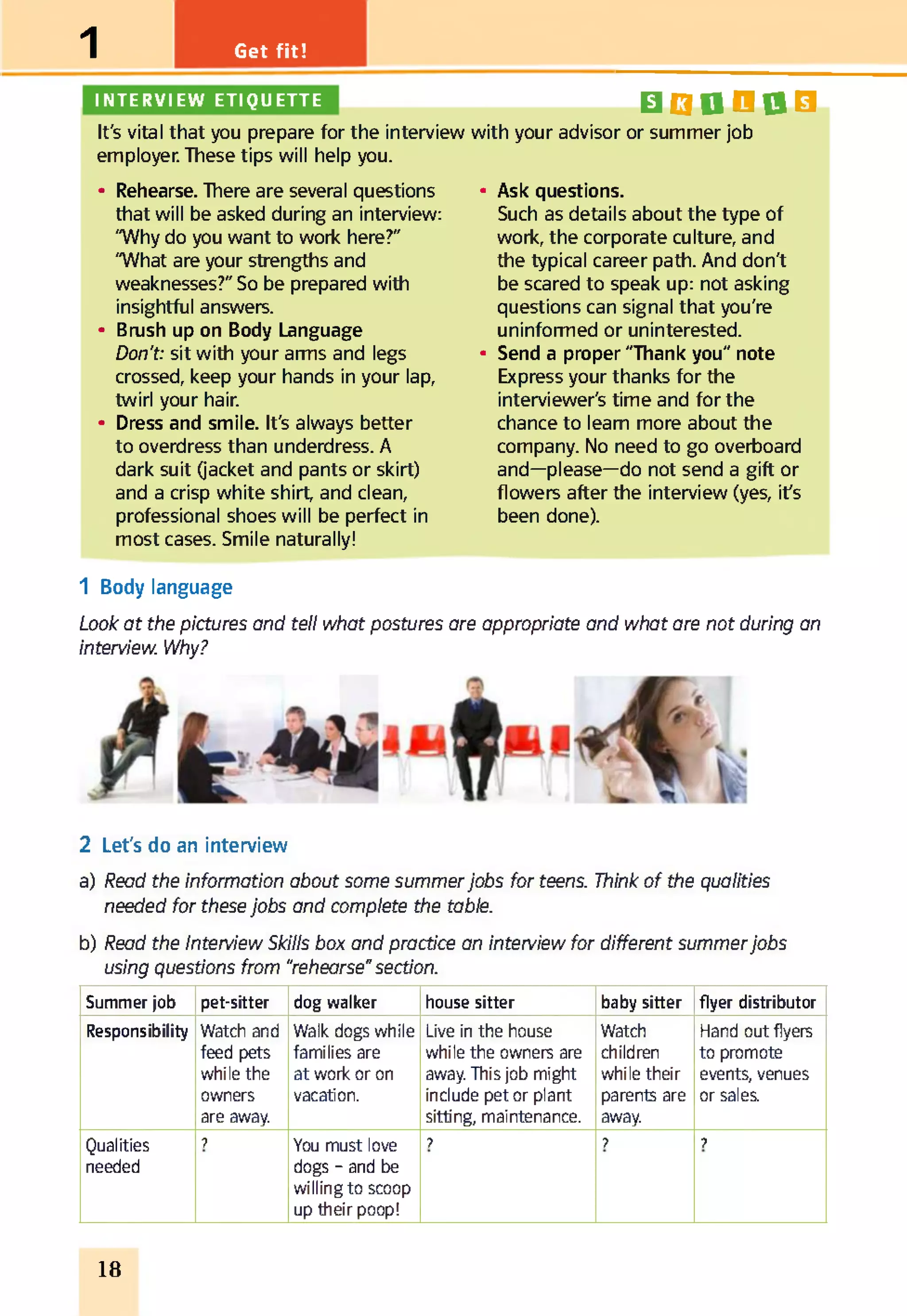 Get fit!1
INTERVIEW ETIQUETTE
It's vital that you prepare for the interview
employer. These tips will help you.
• Rehearse. There are several questions
that will be asked during an interview:
"Why do you want to work here?"
"What are your strengths and
weaknesses?" So be prepared with
insightful answers.
• Brush up on Body Language
Don't: sit with your arms and legs
crossed, keep your hands in your lap,
twirl your hair.
• Dress and smile. It's always better
to overdress than underdress. A
dark suit (jacket and pants or skirt)
and a crisp white shirt, and clean,
professional shoes will be perfect in
most cases. Smile naturally!
BQQO0B
with your advisor or summer job
• Ask questions.
Such as details about the type of
work, the corporate culture, and
the typical career path. And don't
be scared to speak up: not asking
questions can signal that you're
uninformed or uninterested.
• Send a proper "Thank you" note
Express your thanks for the
interviewer's time and for the
chance to learn more about the
company. No need to go overboard
and—please—do not send a gift or
flowers after the interview (yes, it's
been done).
1 Body language
Look at the pictures and tell what postures are appropriate and what are not during an
interview. Why?
2 Let's do an interview
a) Read the information about some summerjobs for teens. Think of the qualities
needed for these jobs and complete the table.
b) Read the Interview Skills box and practice an interview for different summerjobs
using questions from “rehearse"section.
Summer job pet-sitter dog walker house sitter baby sitter flyer distributor
Responsibility Watch and
feed pets
while the
owners
are away.
Walk dogs while
families are
at work or on
vacation.
Live in the house
while the owners are
away. This job might
include pet or plant
sitting, maintenance.
Watch
children
while their
parents are
away.
Hand out flyers
to promote
events, venues
or sales.
Qualities
needed
? You must love
dogs - and be
willing to scoop
up their poop!
? ? ?
18
 