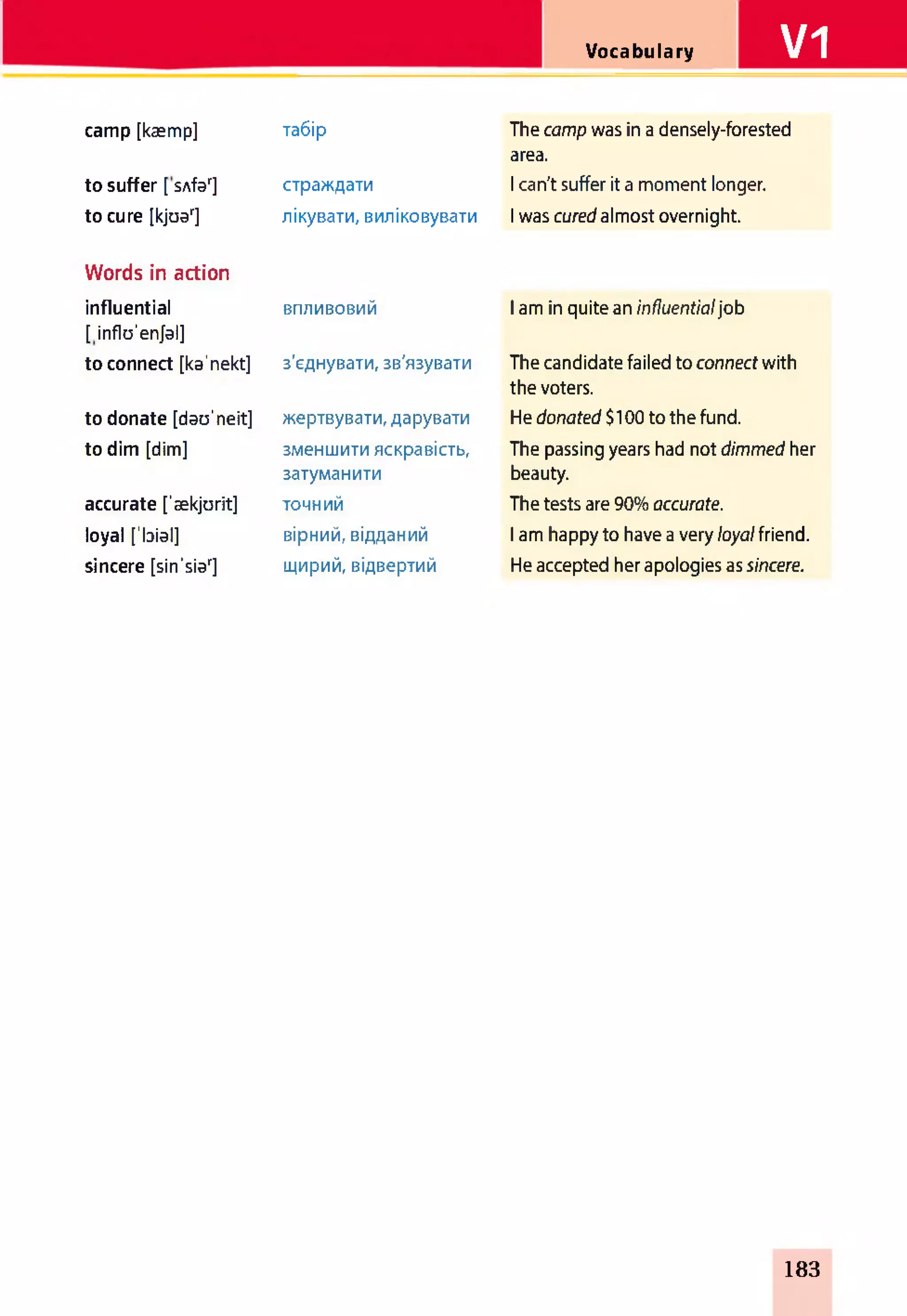 Vocabulary V1
camp [kæmp] табір The camp was in a densely-forested
area.
to suffer [ sAfar] страждати 1can't suffer it a moment longer.
to cure [kjoar] лікувати, виліковувати 1was cured almost overnight.
Words in action
influential
[influ'en/al]
впливовий 1am in quite an influentialjob
to connect [ka'nekt] з'єднувати, зв'язувати The candidate failed to connect with
the voters.
to donate [dau'neit] жертвувати, дарувати He donated $100 to the fund.
to dim [dim] зменшити яскравість,
затуманити
The passing years had not dimmed her
beauty.
accurate ['aekjurit] точний The tests are 90% accurate.
loyal ['bial] вірний, відданий I am happy to have a very loyalfriend.
sincere [sin'siar] щирий, відвертий He accepted her apologies as sincere.
183
 
