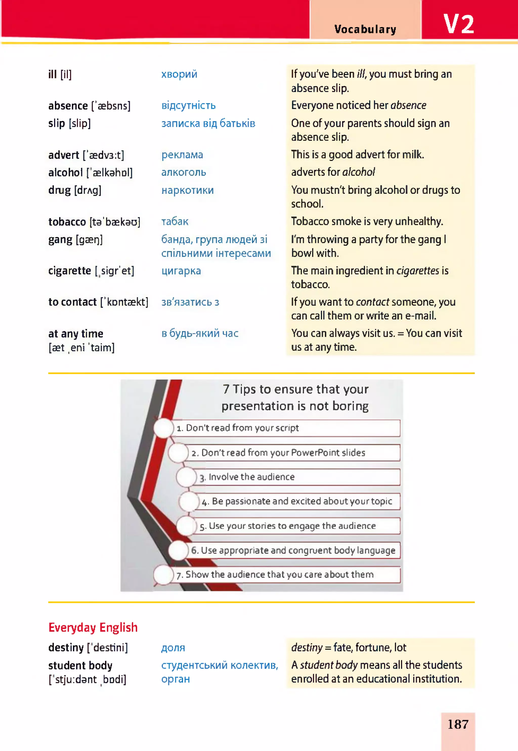 Vocabulary V2
ill [il] хворий If you've been ill, you must bring an
absence slip.
absence ['æbsns] відсутність Everyone noticed her absence
slip [slip] записка від батьків One of your parents should sign an
absence slip.
advert ['ædv3:t] реклама This is a good advert for milk.
alcohol [ ælkahol] алкоголь adverts for alcohol
drug [drAg] наркотики You mustn't bring alcohol or drugs to
school.
tobacco [ta'bækau] табак Tobacco smoke is very unhealthy.
gang [gærj] банда, група людей зі
спільними інтересами
I'm throwing a party for the gang 1
bowl with.
cigarette [ sigr'et] цигарка The main ingredient in cigarettes is
tobacco.
to contact [’kontækt] зв'язатись з If you want to contactsomeone, you
can call them or write an e-mail.
at any time
[æt ,eni ’taim]
в будь-який час You can always visit us. = You can visit
us at any time.
2. Don't read from your PowerPoint slides
7 Tips to ensure that your
presentation is not boring
і. Don't read from your script
Involve the audience
4. Be passionate and excited about your topic
5. Use your stories to engage the audience
. Use appropriate and congruent body language
7. Show the audience that you care about them
Everyday English
destiny [ destini]
student body
[stju:dant bDdi]
доля destiny = fate, fortune, lot
студентський колектив, A studentbody means all the students
орган enrolled at an educational institution.
187
 
