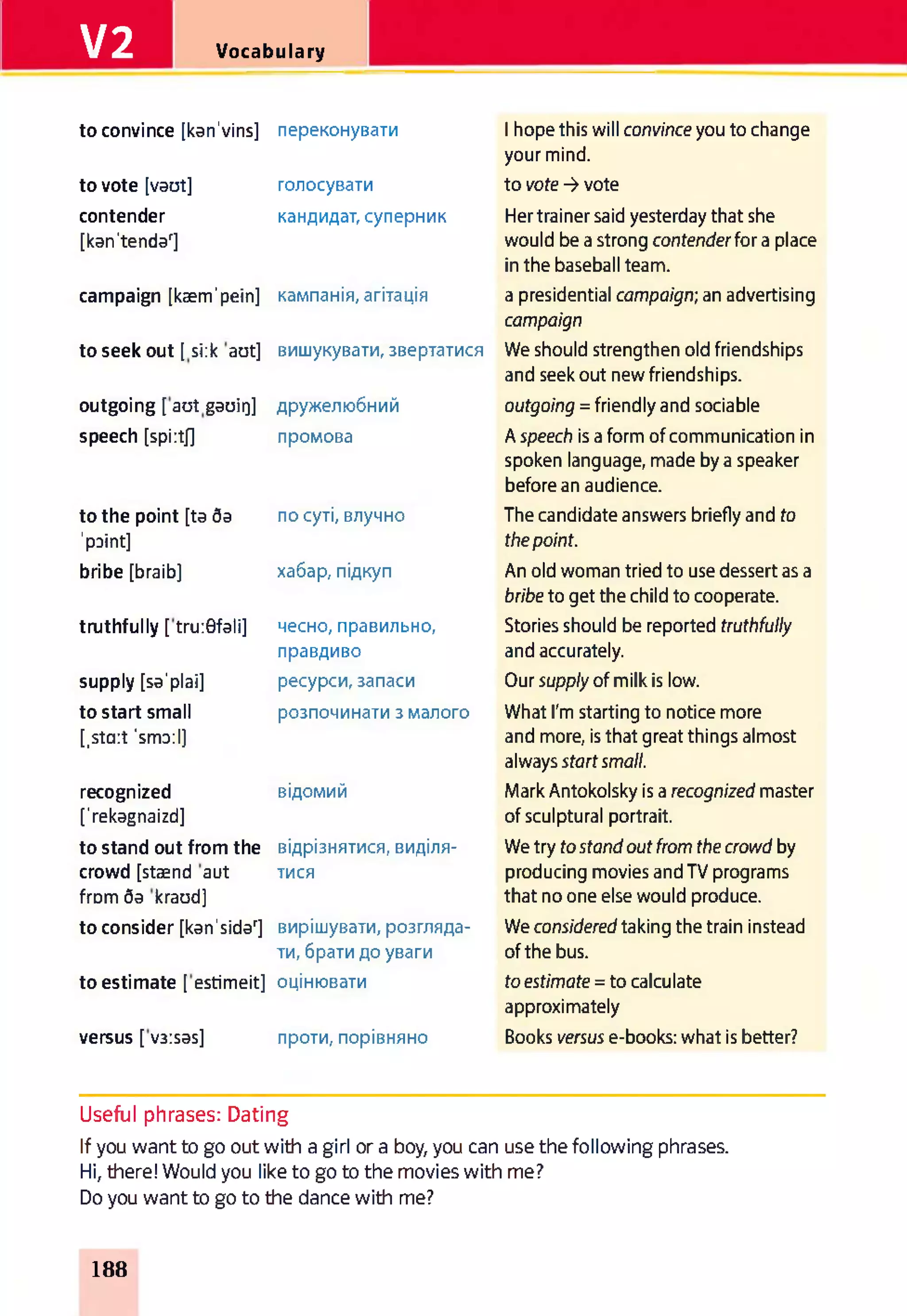 V2 Vocabulary
to convince [kan'vins] переконувати 1hope this will convince you to change
your mind.
to vote [vaut] голосувати to vote -> vote
contender
[kan'tendar]
кандидат, суперник Her trainer said yesterday that she
would be a strong contenderfor a place
in the baseball team.
campaign [kaem'pein] кампанія, агітація a presidential campaign;an advertising
campaign
to seek out [ si:k aut] вишукувати, звертатися We should strengthen old friendships
and seek out new friendships.
outgoing [ aut gaoir]] дружелюбний outgoing = friendly and sociable
speech [spi:tj] промова A speech is a form of communication in
spoken language, made by a speaker
before an audience.
to the point [ta da
’paint]
по суті, влучно The candidate answers briefly and to
thepoint.
bribe [braib] хабар, підкуп An old woman tried to use dessert as a
bribeto get the child to cooperate.
truthfully [ tru:0fali] чесно, правильно,
правдиво
Stories should be reported truthfully
and accurately.
supply [sa'plai] ресурси,запаси Our supply of milk is low.
to start small
[,sta:t ’small]
розпочинати з малого What I'm starting to notice more
and more, is that great things almost
always startsmall.
recognized
['rekagnaizd]
відомий Mark Antokolsky is a recognized master
of sculptural portrait.
to stand out from the відрізнятися, виділя­ We try tostandout fromthecrowdby
crowd [staend aut
from da kraud]
тися producing movies and TV programs
that no one else would produce.
to consider [kan'sidar] вирішувати, розгляда­
ти, брати до уваги
We consideredtaking the train instead
of the bus.
to estimate [ estimeit] оцінювати toestimate = to calculate
approximately
versus [ v3:sas] проти, порівняно Books versus e-books: what is better?
Useful phrases: Dating
If you want to go out with a girl or a boy, you can use the following phrases.
Hi, there! Would you like to go to the movies with me?
Do you want to go to the dance with me?
188
 