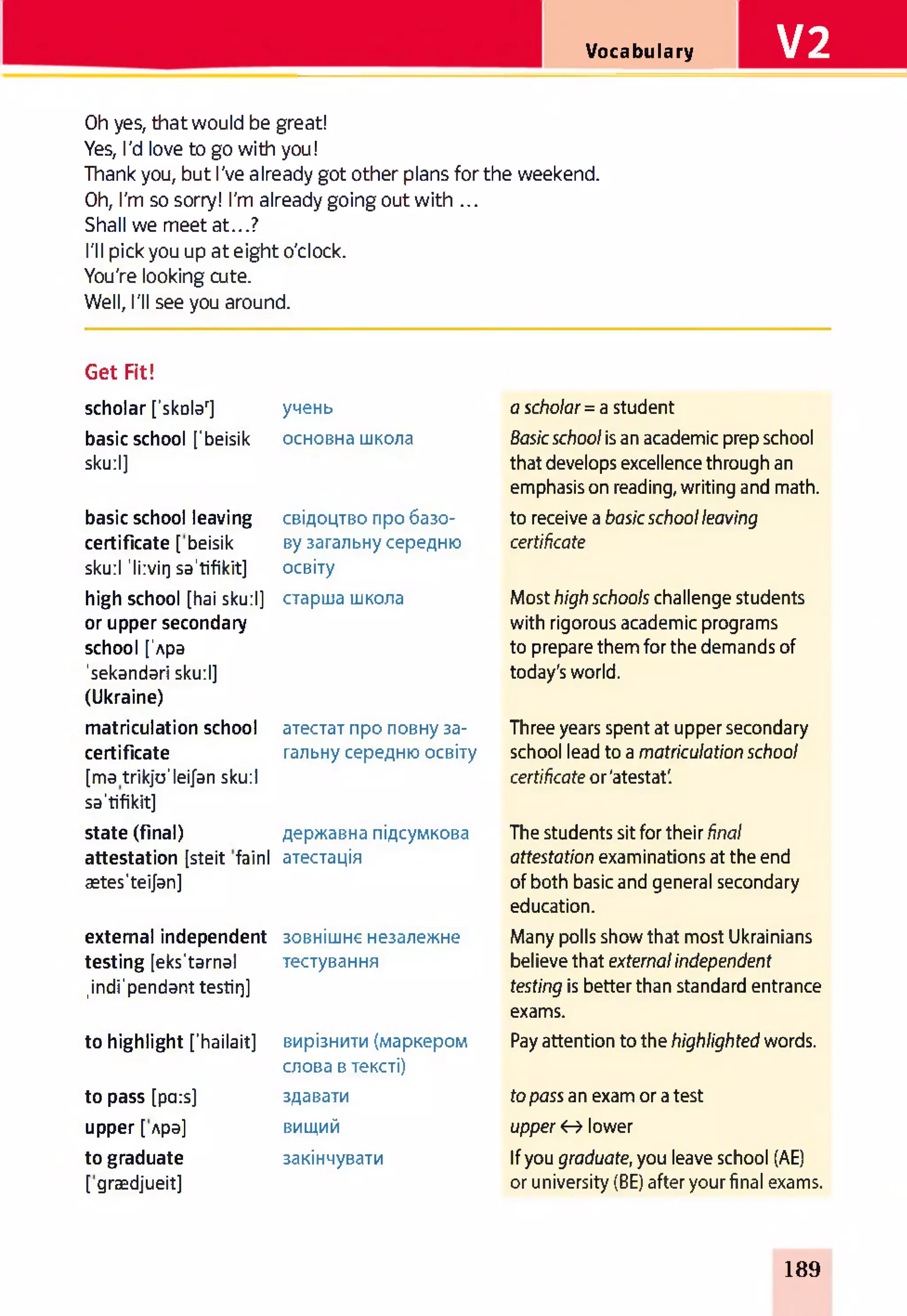 Vocabulary V2
Oh yes, that would be great!
Yes, I'd love to go with you!
Thank you, but I've already got other plans for the weekend.
Oh, I'm so sorry! I'm already going out with ...
Shall we meet at...?
I'll pick you up at eight o'clock.
You're looking cute.
Well, I'll see you around.
Get Fit!
scholar ['skoldr] учень a sch o la r = a student
basic school ['beisik основна школа Basic sch o o l is an academic prep school
skurl] that develops excellence through an
basic school leaving свідоцтво про базо­
emphasis on reading, writing and math,
to receive a b a sic sch o o l leaving
certificate [ beisik ву загальну середню certificate
sku:l 'li:viQ sa'tifikit] освіту
high school [hai sku:l] старша школа Most high sch o o ls challenge students
or upper secondary with rigorous academic programs
school ['Apa to prepare them for the demands of
'sekandari sku:l] today's world.
(Ukraine)
matriculation school атестат про повну за­ Three years spent at upper secondary
certificate гальну середню освіту school lead to a m atriculation sch o o l
[ma trikjo'leifan sku:l certificate or'atestat'.
sa'tifikit]
state (final) державна підсумкова The students sit for their final
attestation [steit fainl атестація attestation examinations at the end
ætes'teijan] of both basic and general secondary
external independent зовнішнє незалежне
education.
Many polls show that most Ukrainians
testing [eks'tarnal тестування believe that external in dependent
,indi'pendant testirj] testing is better than standard entrance
to highlight ['hailait] вирізнити (маркером
exams.
Pay attention to the hig h lig h ted words.
to pass [pars]
слова в тексті)
здавати to pa ss an exam or a test
upper [ Apa] вищий up per <r> lower
to graduate закінчувати If you graduate, you leave school (AE)
[grædjueit] or university (BE) after your final exams.
189
 